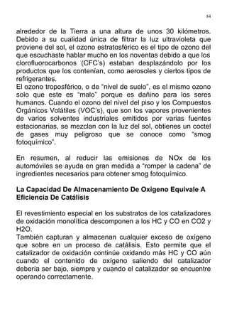 84
alrededor de la Tierra a una altura de unos 30 kilómetros.
Debido a su cualidad única de filtrar la luz ultravioleta que
proviene del sol, el ozono estratosférico es el tipo de ozono del
que escuchaste hablar mucho en los noventas debido a que los
clorofluorocarbonos (CFC’s) estaban desplazándolo por los
productos que los contenían, como aerosoles y ciertos tipos de
refrigerantes.
El ozono troposférico, o de “nivel de suelo”, es el mismo ozono
solo que este es “malo” porque es dañino para los seres
humanos. Cuando el ozono del nivel del piso y los Compuestos
Orgánicos Volátiles (VOC’s), que son los vapores provenientes
de varios solventes industriales emitidos por varias fuentes
estacionarias, se mezclan con la luz del sol, obtienes un coctel
de gases muy peligroso que se conoce como “smog
fotoquímico”.
En resumen, al reducir las emisiones de NOx de los
automóviles se ayuda en gran medida a “romper la cadena” de
ingredientes necesarios para obtener smog fotoquímico.
La Capacidad De Almacenamiento De Oxigeno Equivale A
Eficiencia De Catálisis
El revestimiento especial en los substratos de los catalizadores
de oxidación monolítica descomponen a los HC y CO en CO2 y
H2O.
También capturan y almacenan cualquier exceso de oxígeno
que sobre en un proceso de catálisis. Esto permite que el
catalizador de oxidación continúe oxidando más HC y CO aún
cuando el contenido de oxígeno saliendo del catalizador
debería ser bajo, siempre y cuando el catalizador se encuentre
operando correctamente.
 