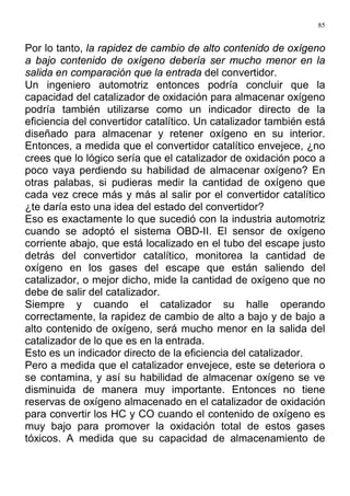 85
Por lo tanto, la rapidez de cambio de alto contenido de oxígeno
a bajo contenido de oxígeno debería ser mucho menor en la
salida en comparación que la entrada del convertidor.
Un ingeniero automotriz entonces podría concluir que la
capacidad del catalizador de oxidación para almacenar oxígeno
podría también utilizarse como un indicador directo de la
eficiencia del convertidor catalítico. Un catalizador también está
diseñado para almacenar y retener oxígeno en su interior.
Entonces, a medida que el convertidor catalítico envejece, ¿no
crees que lo lógico sería que el catalizador de oxidación poco a
poco vaya perdiendo su habilidad de almacenar oxígeno? En
otras palabas, si pudieras medir la cantidad de oxígeno que
cada vez crece más y más al salir por el convertidor catalítico
¿te daría esto una idea del estado del convertidor?
Eso es exactamente lo que sucedió con la industria automotriz
cuando se adoptó el sistema OBD-II. El sensor de oxígeno
corriente abajo, que está localizado en el tubo del escape justo
detrás del convertidor catalítico, monitorea la cantidad de
oxígeno en los gases del escape que están saliendo del
catalizador, o mejor dicho, mide la cantidad de oxígeno que no
debe de salir del catalizador.
Siempre y cuando el catalizador su halle operando
correctamente, la rapidez de cambio de alto a bajo y de bajo a
alto contenido de oxígeno, será mucho menor en la salida del
catalizador de lo que es en la entrada.
Esto es un indicador directo de la eficiencia del catalizador.
Pero a medida que el catalizador envejece, este se deteriora o
se contamina, y así su habilidad de almacenar oxígeno se ve
disminuida de manera muy importante. Entonces no tiene
reservas de oxígeno almacenado en el catalizador de oxidación
para convertir los HC y CO cuando el contenido de oxígeno es
muy bajo para promover la oxidación total de estos gases
tóxicos. A medida que su capacidad de almacenamiento de
 