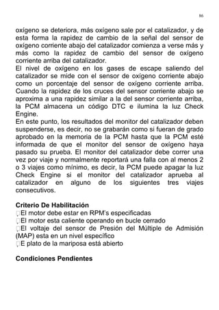 86
oxígeno se deteriora, más oxígeno sale por el catalizador, y de
esta forma la rapidez de cambio de la señal del sensor de
oxígeno corriente abajo del catalizador comienza a verse más y
más como la rapidez de cambio del sensor de oxígeno
corriente arriba del catalizador.
El nivel de oxígeno en los gases de escape saliendo del
catalizador se mide con el sensor de oxígeno corriente abajo
como un porcentaje del sensor de oxígeno corriente arriba.
Cuando la rapidez de los cruces del sensor corriente abajo se
aproxima a una rapidez similar a la del sensor corriente arriba,
la PCM almacena un código DTC e ilumina la luz Check
Engine.
En este punto, los resultados del monitor del catalizador deben
suspenderse, es decir, no se grabarán como si fueran de grado
aprobado en la memoria de la PCM hasta que la PCM esté
informada de que el monitor del sensor de oxígeno haya
pasado su prueba. El monitor del catalizador debe correr una
vez por viaje y normalmente reportará una falla con al menos 2
o 3 viajes como mínimo, es decir, la PCM puede apagar la luz
Check Engine si el monitor del catalizador aprueba al
catalizador en alguno de los siguientes tres viajes
consecutivos.
Criterio De Habilitación
El motor debe estar en RPM’s especificadas
El motor esta caliente operando en bucle cerrado
El voltaje del sensor de Presión del Múltiple de Admisión
(MAP) esta en un nivel específico
E plato de la mariposa está abierto
Condiciones Pendientes
 