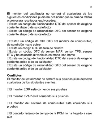 87
El monitor del catalizador no correrá si cualquiera de las
siguientes condiciones pudieran ocasionar que la prueba fallara
o provocara resultados equivocados:
Existe un código de funcionalidad DTC del sensor de oxígeno
corriente abajo o de su calefactor
Existe un código de racionalidad DTC del sensor de oxígeno
corriente abajo o de su calefactor
Existen un código de falla DTC del monitor de combustible,
de condición rica o pobre
Existe un código DTC de falla de cilindro
Existe un código DTC de sensor MAP, sensor TPS, sensor
ETC y ha colocado al vehículo en modo limp-home
Existe un código de funcionalidad DTC del sensor de oxígeno
corriente arriba o de su calefactor
Existe un código de racionalidad DTC del sensor de oxígeno
corriente arriba o de su calefactor
Conflictos
El monitor del catalizador no correrá sus pruebas si se detectan
cualquiera de los siguientes eventos:
El monitor EGR está corriendo sus pruebas
El monitor EVAP está corriendo sus pruebas
El monitor del sistema de combustible está corriendo sus
pruebas
El contador interno de tiempo de la PCM no ha llegado a cero
aún
 