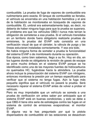 89
combustible. La prueba de fuga de vapores de combustible era
rudimentaria pero exacta. El tanque de combustible se llenaba,
el vehículo se encerraba en una habitación hermética y el aire
de la habitación se monitoreaba en búsqueda de vapores de
combustible. EL umbral era extremadamente bajo, es decir, no
debería de haber ninguna fuga para que la prueba se superara.
El problema era que los vehículos OBD-I nunca más tenían la
obligación de someterse a esa prueba. Si el vehículo transitaba
en un territorio donde fuera obligatorio realizarle pruebas de
emisiones, la prueba del EVAP solo consistía en una
verificación visual de que el cánister, la válvula de purga y las
líneas estuvieran instaladas correctamente. Y eso era todo.
No había ninguna forma de someter a prueba la funcionalidad
del sistema EVAP o de monitorearlo durante su operación.
Esa época, como bien sabemos, llego a su fin. Hoy en día, en
los lugares donde es obligatoria la revisión de gases de escape
se pone mucho énfasis en el sistema EVAP porque se ha
identificado como una de las mayores fuentes de hidrocarburos
no quemados HC, fugándose hacia la atmósfera. La prueba
ahora incluye la presurización del sistema EVAP con nitrógeno,
entonces monitorea la presión por un tiempo especificado para
verificar que el sistema no tenga fugas. Aún la fuga más
pequeña significa que el vehículo no pasará la prueba. Será
necesario reparar el sistema EVAP antes de volver a probar el
vehículo.
Pero es muy improbable que un vehículo se someta a una
prueba de verificación sin antes saber por anticipado que el
sistema EVAP está en buenas condiciones, y esto se debe a
que OBD-II tiene otra serie de estrategias contra las fugas en el
sistema de control de emisiones evaporativas: el monitor
EVAP.
Si alguna vez te has preguntado por qué la pistola
dispensadora de combustible en las estaciones se desactivan
 