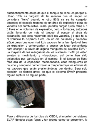 90
automáticamente antes de que el tanque se llene, es porque el
ultimo 10% es cargado de tal manera que el tanque se
considera “lleno” cuando el otro 90% ya se ha cargado;
entonces el espacio restante es un área de expansión para los
vapores del combustible. Claro, puedes cargar quizá otros 4 o
5 litros en el volumen de expansión, pero si lo haces, entonces
estás llenando de más el tanque al ocupar el área de
expansión, que está reservada para los vapores. ¿Y que tal si
el vehículo lo dejamos fuera, en un día caluroso y soleado?
¿Qué crees que ocurriría? Los vapores llenarían rápido el área
de expansión y comenzarían a buscar un lugar conveniente
para escapar, a través de alguna manguera del sistema EVAP.
La mayoría de las mangueras de los sistemas EVAP ya están
sujetas a movimiento y vibraciones, así como han sido
golpeadas por partículas en el camino. Si el tanque se llena
más allá de la capacidad recomendada, esas mangueras de
caucho y neopreno comenzaran a romperse bajo los efectos de
los vapores que están presionándolas por dentro. Sera solo
cuestión de tiempo antes de que el sistema EVAP presente
alguna ruptura en alguna parte.
Pero a diferencia de los días de OBD-I, el monitor del sistema
EVAP detecta estas fugas y tan pronto como se presenten, la
 
