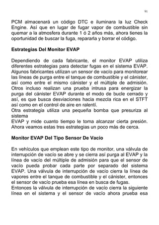 91
PCM almacenará un código DTC e iluminara la luz Check
Engine. Así que en lugar de fugar vapor de combustible sin
quemar a la atmosfera durante 1 ó 2 años más, ahora tienes la
oportunidad de buscar la fuga, repararla y borrar el código.
Estrategias Del Monitor EVAP
Dependiendo de cada fabricante, el monitor EVAP utiliza
diferentes estrategias para detectar fugas en el sistema EVAP.
Algunos fabricantes utilizan un sensor de vacío para monitorear
las líneas de purga entre el tanque de combustible y el cánister,
así como entre el mismo cánister y el múltiple de admisión.
Otros incluso realizan una prueba intrusa para energizar la
purga del cánister EVAP durante el modo de bucle cerrado y
así, es que busca desviaciones hacia mezcla rica en el STFT
así como en el control de aire en ralentí.
Otra estrategia utiliza una pequeña bomba que presuriza al
sistema
EVAP y mide cuanto tiempo le toma alcanzar cierta presión.
Ahora veamos estas tres estrategias un poco más de cerca.
Monitor EVAP Del Tipo Sensor De Vacío
En vehículos que emplean este tipo de monitor, una válvula de
interrupción de vacío se abre y se cierra así purga al EVAP y la
línea de vacío del múltiple de admisión para que el sensor de
vacío pueda probar cada parte por separado del sistema
EVAP. Una válvula de interrupción de vacío cierra la línea de
vapores entre el tanque de combustible y el cánister, entonces
el sensor de vacío prueba esa línea en busca de fugas.
Entonces la válvula de interrupción de vacío cierra la siguiente
línea en el sistema y el sensor de vacío ahora prueba esa
 