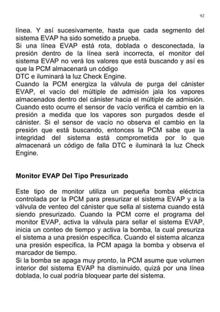 92
línea. Y así sucesivamente, hasta que cada segmento del
sistema EVAP ha sido sometido a prueba.
Si una línea EVAP está rota, doblada o desconectada, la
presión dentro de la línea será incorrecta, el monitor del
sistema EVAP no verá los valores que está buscando y así es
que la PCM almacenará un código
DTC e iluminará la luz Check Engine.
Cuando la PCM energiza la válvula de purga del cánister
EVAP, el vacío del múltiple de admisión jala los vapores
almacenados dentro del cánister hacia el múltiple de admisión.
Cuando esto ocurre el sensor de vacío verifica el cambio en la
presión a medida que los vapores son purgados desde el
cánister. Si el sensor de vacío no observa el cambio en la
presión que está buscando, entonces la PCM sabe que la
integridad del sistema está comprometida por lo que
almacenará un código de falla DTC e iluminará la luz Check
Engine.
Monitor EVAP Del Tipo Presurizado
Este tipo de monitor utiliza un pequeña bomba eléctrica
controlada por la PCM para presurizar el sistema EVAP y a la
válvula de venteo del cánister que sella al sistema cuando está
siendo presurizado. Cuando la PCM corre el programa del
monitor EVAP, activa la válvula para sellar el sistema EVAP,
inicia un conteo de tiempo y activa la bomba, la cual presuriza
el sistema a una presión específica. Cuando el sistema alcanza
una presión especifica, la PCM apaga la bomba y observa el
marcador de tiempo.
Si la bomba se apaga muy pronto, la PCM asume que volumen
interior del sistema EVAP ha disminuido, quizá por una línea
doblada, lo cual podría bloquear parte del sistema.
 