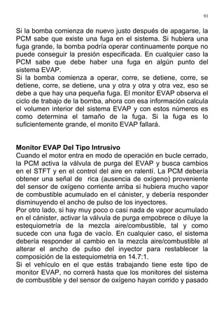 93
Si la bomba comienza de nuevo justo después de apagarse, la
PCM sabe que existe una fuga en el sistema. Si hubiera una
fuga grande, la bomba podría operar continuamente porque no
puede conseguir la presión especificada. En cualquier caso la
PCM sabe que debe haber una fuga en algún punto del
sistema EVAP.
Si la bomba comienza a operar, corre, se detiene, corre, se
detiene, corre, se detiene, una y otra y otra y otra vez, eso se
debe a que hay una pequeña fuga. El monitor EVAP observa el
ciclo de trabajo de la bomba, ahora con esa información calcula
el volumen interior del sistema EVAP y con estos números es
como determina el tamaño de la fuga. Si la fuga es lo
suficientemente grande, el monito EVAP fallará.
Monitor EVAP Del Tipo Intrusivo
Cuando el motor entra en modo de operación en bucle cerrado,
la PCM activa la válvula de purga del EVAP y busca cambios
en el STFT y en el control del aire en ralentí. La PCM debería
obtener una señal de rica (ausencia de oxígeno) proveniente
del sensor de oxígeno corriente arriba si hubiera mucho vapor
de combustible acumulado en el cánister, y debería responder
disminuyendo el ancho de pulso de los inyectores.
Por otro lado, si hay muy poco o casi nada de vapor acumulado
en el cánister, activar la válvula de purga empobrece o diluye la
estequiometría de la mezcla aire/combustible, tal y como
sucede con una fuga de vacío. En cualquier caso, el sistema
debería responder al cambio en la mezcla aire/combustible al
alterar el ancho de pulso del inyector para restablecer la
composición de la estequiometria en 14.7:1.
Si el vehículo en el que estás trabajando tiene este tipo de
monitor EVAP, no correrá hasta que los monitores del sistema
de combustible y del sensor de oxígeno hayan corrido y pasado
 