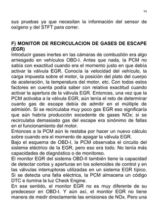 94
sus pruebas ya que necesitan la información del sensor de
oxígeno y del STFT para correr.
F) MONITOR DE RECIRCULACION DE GASES DE ESCAPE
(EGR)
Introducir gases inertes en las cámaras de combustión era algo
arriesgado en vehículos OBD-I. Antes que nada, la PCM no
sabía con exactitud cuando era el momento justo en que debía
activar la válvula EGR. Conocía la velocidad del vehículo, la
carga impuesta sobre el motor, la posición del plato del cuerpo
de aceleración, la temperatura del motor, etc. Con todos estos
factores en cuenta podía saber con relativa exactitud cuando
activar la apertura de la válvula EGR. Entonces, una vez que la
PCM activaba a la válvula EGR, aún tenía el reto de determinar
cuanto gas de escape debía de admitir en el múltiple de
admisión. Si se recirculaba muy poco gas EGR eso significaría
que aún habría producción excedente de gases NOx; si se
recirculaba demasiado gas del escape era sinónimo de fallas
en el funcionamiento del motor.
Entonces a la PCM aún le restaba por hacer un nuevo cálculo
sobre cuando era el momento de apagar la válvula EGR.
Bajo el esquema de OBD-I, la PCM observaba el circuito del
sistema eléctrico de la EGR, pero eso era todo. No tenía más
capacidades de diagnóstico o de monitoreo.
El monitor EGR del sistema OBD-II también tiene la capacidad
de detectar cortos y aperturas en los solenoides de control y en
las válvulas interruptoras utilizadas en un sistema EGR típico.
Si se detecta una falla eléctrica, la PCM almacena un código
DTC e ilumina la luz Check Engine.
En ese sentido, el monitor EGR no es muy diferente de su
predecesor en OBD-I. Y aún así, el monitor EGR no tiene
manera de medir directamente las emisiones de NOx. Pero una
 