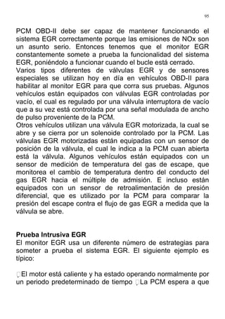 95
PCM OBD-II debe ser capaz de mantener funcionando el
sistema EGR correctamente porque las emisiones de NOx son
un asunto serio. Entonces tenemos que el monitor EGR
constantemente somete a prueba la funcionalidad del sistema
EGR, poniéndolo a funcionar cuando el bucle está cerrado.
Varios tipos diferentes de válvulas EGR y de sensores
especiales se utilizan hoy en día en vehículos OBD-II para
habilitar al monitor EGR para que corra sus pruebas. Algunos
vehículos están equipados con válvulas EGR controladas por
vacío, el cual es regulado por una válvula interruptora de vacío
que a su vez está controlada por una señal modulada de ancho
de pulso proveniente de la PCM.
Otros vehículos utilizan una válvula EGR motorizada, la cual se
abre y se cierra por un solenoide controlado por la PCM. Las
válvulas EGR motorizadas están equipadas con un sensor de
posición de la válvula, el cual le indica a la PCM cuan abierta
está la válvula. Algunos vehículos están equipados con un
sensor de medición de temperatura del gas de escape, que
monitorea el cambio de temperatura dentro del conducto del
gas EGR hacia el múltiple de admisión. E incluso están
equipados con un sensor de retroalimentación de presión
diferencial, que es utilizado por la PCM para comparar la
presión del escape contra el flujo de gas EGR a medida que la
válvula se abre.
Prueba Intrusiva EGR
El monitor EGR usa un diferente número de estrategias para
someter a prueba el sistema EGR. El siguiente ejemplo es
típico:
El motor está caliente y ha estado operando normalmente por
un periodo predeterminado de tiempo La PCM espera a que
 