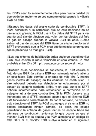 96
las RPM’s sean lo suficientemente altas para que la calidad de
operación del motor no se vea comprometida cuando la válvula
EGR se abra
Usando los datos del ajuste corto de combustible STFT, la
PCM determina si la corrección que se está haciendo no es
demasiado grande; la PCM usar< los datos del STFT para ver
cuanto está siendo afectado este valor por los efectos del flujo
de gas de escape cuando la válvula EGR se abre. (Como
sabes, el gas de escape del EGR tiene un efecto directo en el
STFT provocando que la PCM crea que la mezcla se enriquece
con la presencia de más gas EGR).
Los tres criterios de habilitación arriba sugieren que el monitor
EGR solo correrá durante velocidad crucero estable, lo más
probable entre 55 y 60 mph, con poca carga sobre el motor
Cuando estas condiciones se satisfacen, la PCM cerrará el
flujo de gas EGR (la válvula EGR normalmente estaría abierta
en esta fase). Esto permite la entrada de más aire (y menos
gases inertes de escape) en las cámaras de combustión. El
aire adicional debería ser detectado inmediatamente por el
sensor de oxígeno corriente arriba, y en este punto el STFT
debería incrementarse para restablecer la corrección de la
estequiometria de aire combustible. Si la PCM observa este
incremento en el STFT, entonces asume que el sistema EGR
está funcionando correctamente. Si por el contrario, no observa
este cambio en el STFT, la PCM asume que el sistema EGR no
estaba realizando ningún cambio, es decir, no estaba
permitiendo la entrada de gases inertes de escape hacia las
cámaras de combustión, entonces lo que ocurre es que el
monitor EGR falla la prueba y la PCM almacena un código de
falla DTC. Si el monitor EGR vuelve a fallar en el siguiente
 