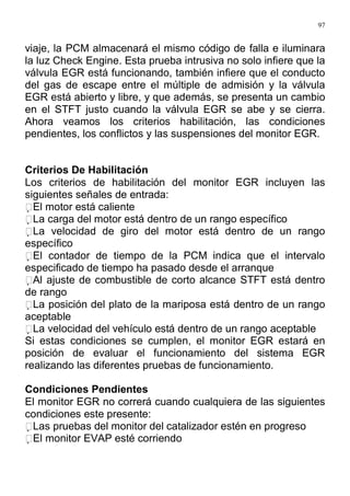 97
viaje, la PCM almacenará el mismo código de falla e iluminara
la luz Check Engine. Esta prueba intrusiva no solo infiere que la
válvula EGR está funcionando, también infiere que el conducto
del gas de escape entre el múltiple de admisión y la válvula
EGR está abierto y libre, y que además, se presenta un cambio
en el STFT justo cuando la válvula EGR se abe y se cierra.
Ahora veamos los criterios habilitación, las condiciones
pendientes, los conflictos y las suspensiones del monitor EGR.
Criterios De Habilitación
Los criterios de habilitación del monitor EGR incluyen las
siguientes señales de entrada:
El motor está caliente
La carga del motor está dentro de un rango específico
La velocidad de giro del motor está dentro de un rango
específico
El contador de tiempo de la PCM indica que el intervalo
especificado de tiempo ha pasado desde el arranque
Al ajuste de combustible de corto alcance STFT está dentro
de rango
La posición del plato de la mariposa está dentro de un rango
aceptable
La velocidad del vehículo está dentro de un rango aceptable
Si estas condiciones se cumplen, el monitor EGR estará en
posición de evaluar el funcionamiento del sistema EGR
realizando las diferentes pruebas de funcionamiento.
Condiciones Pendientes
El monitor EGR no correrá cuando cualquiera de las siguientes
condiciones este presente:
Las pruebas del monitor del catalizador estén en progreso
El monitor EVAP esté corriendo
 