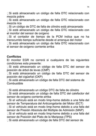 98
Si está almacenado un código de falla DTC relacionado con
mezcla pobre
Si está almacenado un código de falla DTC relacionado con
mezcla rica
Si un código de DTC de falla de cilindro está almacenado
Si está almacenado un código de falla DTC relacionado con
el monitor del sensor de oxígeno
Si el contador de tiempo de la PCM indica que no ha
transcurrido tiempo suficiente desde el arranque del motor
Si está almacenado un código de falla DTC relacionado con
el sensor de oxígeno corriente arriba
Conflictos
El monitor EGR no correrá si cualquiera de las siguientes
condiciones esta presente:
Si está almacenado un código de falla DTC del sensor de
posición de árbol de levas (CMP)
Si está almacenado un código de falla DTC del sensor de
posición del cigüeñal (CKP)
Si está almacenado un código de falla DTC del sistema de
Combustible
Si está almacenado un código DTC de falla de cilindro
Si está almacenado un código de falla DTC del calefactor del
sensor de oxígeno corriente arriba
Si el vehículo está en modo limp-home debido a una falla del
sensor de Temperatura del Anticongelante del Motor (ECT)
Si el vehículo está en modo limp-home debido a una falla del
sensor de Presión Absoluta del Múltiple de Admisión (MAP)
Si el vehículo está en modo limp-home debido a una falla del
sensor de Posición del Plato de la Mariposa (TPS)
Si está almacenado un código de falla DTC del sensor de
 