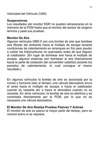 99
Velocidad del Vehículo (VSS)
Suspensiones
Los resultados del monitor EGR no pueden almacenarse en la
memoria de la PCM hasta que el monitor del sensor de oxígeno
termine y pase sus pruebas.
Monitor De Aire
Algunos vehículos OBD-II con una bomba de aire que bombea
aire filtrado del ambiente hacia el múltiple de escape durante
condiciones de calentamiento en arranques en frio para ayudar
a oxidar los hidrocarburos no quemados antes de que lleguen
al catalizador. (En lugar de bombear aire hacia el múltiple de
escape, algunos sistemas aún bombean al aire directamente
hacia la parte de oxidación del convertidor catalítico durante los
periodos de calentamiento, lo cual consigue el mismo
resultado.)
En algunos vehículos la bomba de aire es accionada por la
correa y funciona todo el tiempo; una válvula desviadora envía
el airea hacia el múltiple de escape o hacia el catalizador
cuando se necesita ahí o hacia la atmosfera cuando no se
necesita. En otros vehículos, la bomba de aire es eléctrica y es
controlada directamente por la PCM, por lo que no es
necesaria una válvula desviadora.
El Monitor De Aire Realiza Pruebas Pasivas Y Activas
El monitor de aire es pasivo la mayor parte del tiempo, pero se
volverá activo si se requiere.
 