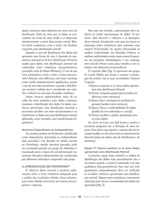 Normando D, Tjäderhane L, Quintão CCA
Dental Press J. Orthod. 103 v. 15, no. 1, p. 101-106, Jan./Feb. 2010
dados contínuos estão dispostos em uma curva de
distribuição. Pode ser visto que os dados se con-
centram em torno de uma média e se dispersam
simetricamente a partir desse ponto central. Mui-
tos testes estatísticos, como o teste t de Student,
requerem uma distribuição normal5
.
Quando a curva de distribuição dos dados não
apresenta uma forma de sino é chamada de assi-
métrica, anormal ou de livre distribuição. Os testes
usados para dados com distribuição anormal são
conhecidos como estatísticas não-paramétricas
(exemplo: teste de Mann-Whitney). O uso de um
teste paramétrico, como o teste t, torna mais pro-
vável detectar uma diferença real entre amostras
como sendo estatisticamente significativa, porém
o uso de um teste paramétrico quando a distribui-
ção normal é violada não é considerado um cami-
nho confiável na execução da análise estatística.
Assim, torna-se imprescindível, antes da es-
colha do teste estatístico para dados contínuos,
examinar a distribuição dos dados. Se dados con-
tínuos apresentam uma distribuição anormal, é
necessário escolher um teste não-paramétrico ou
transformar os dados em uma distribuição normal,
aplicando, como exemplo, uma transformação lo-
garítmica4
.
Amostras Dependentes ou Independentes
As amostras podem ser facilmente classificadas
como dependentes (pareadas) ou independentes
(não pareadas)5
. Um desenho de estudo comum
na Ortodontia, usando amostras pareadas, pode
ser constatado quando um grupo de indivíduos é
examinado antes e depois de um determinado tra-
tamento.Amostras independentes são constituídas
por diferentes indivíduos compondo cada grupo.
A Apresentação em PowerPoInt®
O objetivo desse tutorial é produzir infor-
mações sobre o teste estatístico adequado para
a análise dos resultados obtidos. Essas informa-
ções serão obtidas através de um sistema de per-
guntas e repostas.
Para usar esse tutorial, a apresentação deve ser
aberta no modo “apresentação de slides”. O pri-
meiro slide descreve o objetivo e as limitações
desse tutorial. Atualmente, esse guia incorpora os
principais testes estatísticos para examinar uma
variável (Univariada). As opções relacionadas às
análises multivariadas são limitadas. Embora as
análises multivariadas ainda sejam menos frequen-
tes nas pesquisas odontológicas, o seu emprego
tem crescido. Nesses casos, uma consulta a um es-
tatístico são altamente recomendáveis.
O segundo slide (Fig. 1) apresenta um grupo
de ícones (links) que levam o usuário a prosse-
guir de acordo com as suas necessidades. Existem
5 opções:
1) Quero examinar se os meus dados apresen-
tam uma distribuição Normal.
2) Desejo comparar grupos (procurando por
diferença entre amostras).
3) Quero fazer correlação ou predição (re-
gressão) (análise entre variáveis).
4) Quero checar a replicabilidade de dados
(análise do erro sistemático e casual).
5) Desejo escolher o gráfico apropriado para
os meus dados.
Ao clicar no ícone, um link levará o usuário a
sucessivas perguntas até a obtenção de uma res-
posta. Para obter essa resposta o usuário deverá ter
compreendido os três itens básicos anteriormente
descritos (tipos de dados, tipo de distribuição e de
amostras).
Opção #1: Quero examinar se os meus dados
apresentam uma distribuição Normal
A primeira opção desse tutorial é a análise da
distribuição dos dados. Esse procedimento não é
necessário quando a variável examinada é do tipo
qualitativa (não-paramétrica). Para usar um teste
paramétrico adequadamente, deve ser verificado
se os dados contínuos apresentam uma distribui-
ção normal. Alguns testes estatísticos comumente
utilizados para checar a normalidade dos dados são
apontados (Fig. 2).
 