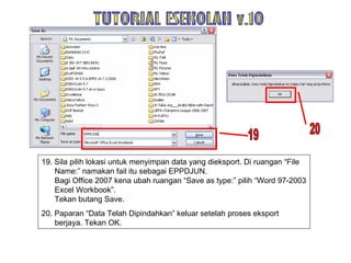 19. Sila pilih lokasi untuk menyimpan data yang dieksport. Di ruangan “File Name:” namakan fail itu sebagai EPPDJUN.  Bagi Office 2007 kena ubah ruangan “Save as type:” pilih “Word 97-2003 Excel Workbook”. Tekan butang Save.  20. Paparan “Data Telah Dipindahkan” keluar setelah proses eksport berjaya. Tekan OK. TUTORIAL ESEKOLAH v.10 20 19 