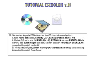 22. Serah data kepada PPD dalam bentuk CD dan dokumen berikut:. i .Tulis  nama sekolah & kohort j-QAF, nama guru&no. tel/no. h/p ii. Dalam CD perlu ada fail  EKELAS(1-6), EPPDJUN.xls  dan  ESEKOLAH.xls iii.Perlu ada  surat iringan  dan satu salinan cetakan  RUMUSAN ESEKOLAH  yang disahkan oleh pentadbir. iv. Perlu ada penyata  jumlah murid j-QAF(berdasarkan SMM)  sekolah yang telah disahkan oleh Guru Besar. TUTORIAL ESEKOLAH v.11 