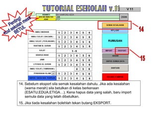 14. Sebelum eksport sila semak kesalahan dahulu. Jika ada kesalahan (warna merah) sila betulkan di kelas berkenaan (ESATU,EDUA,ETIGA…). Kena hapus data yang salah, baru import semula data yang telah dibetulkan. 15. Jika tiada kesalahan bolehlah tekan butang EKSPORT. TUTORIAL ESEKOLAH v.11 15 14 Penting! Kod sekolah mesti BETUL 