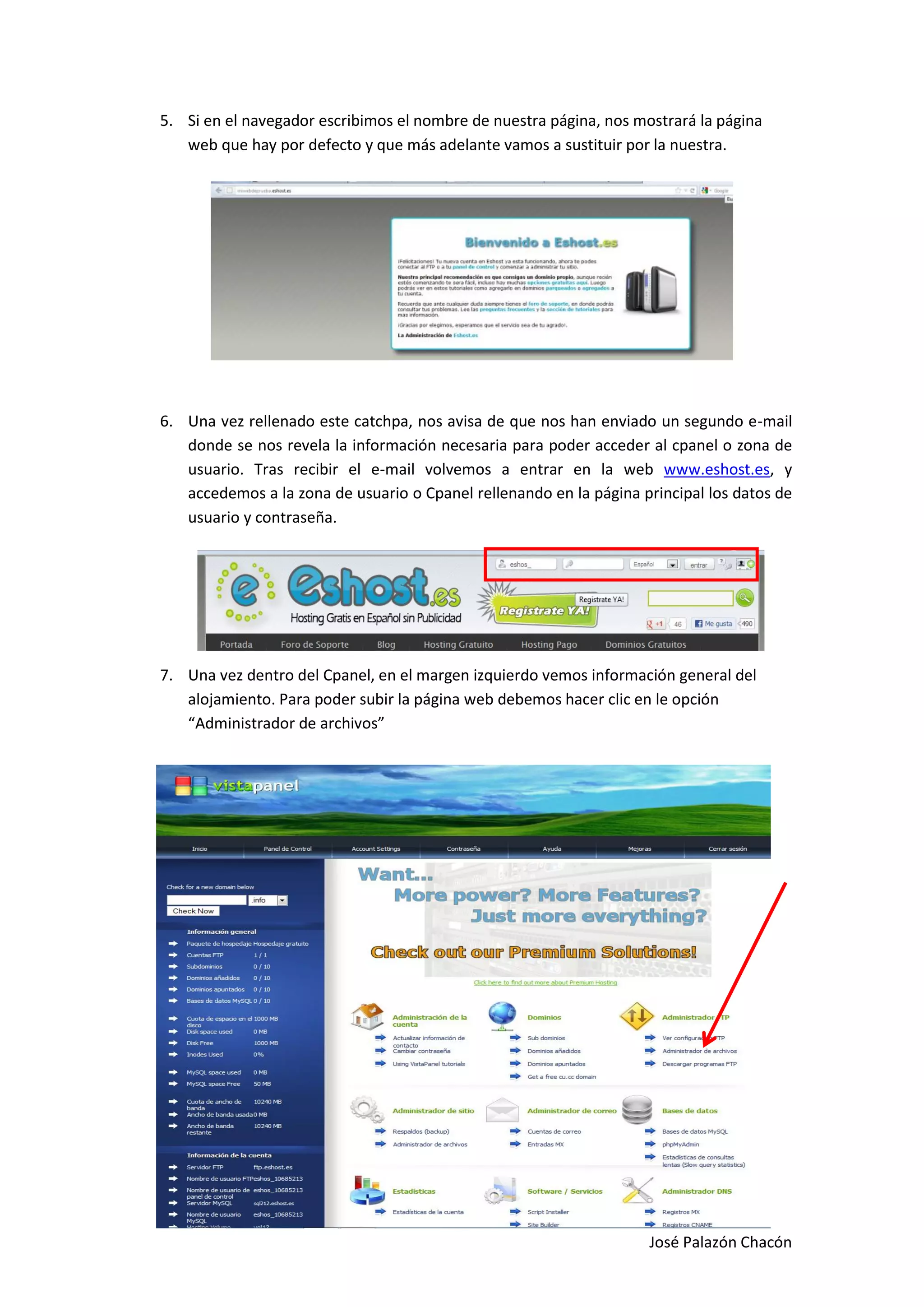 5. Si en el navegador escribimos el nombre de nuestra página, nos mostrará la página
   web que hay por defecto y que más adelante vamos a sustituir por la nuestra.




6. Una vez rellenado este catchpa, nos avisa de que nos han enviado un segundo e-mail
   donde se nos revela la información necesaria para poder acceder al cpanel o zona de
   usuario. Tras recibir el e-mail volvemos a entrar en la web www.eshost.es, y
   accedemos a la zona de usuario o Cpanel rellenando en la página principal los datos de
   usuario y contraseña.




7. Una vez dentro del Cpanel, en el margen izquierdo vemos información general del
   alojamiento. Para poder subir la página web debemos hacer clic en le opción
   “Administrador de archivos”




                                                                    José Palazón Chacón
 
