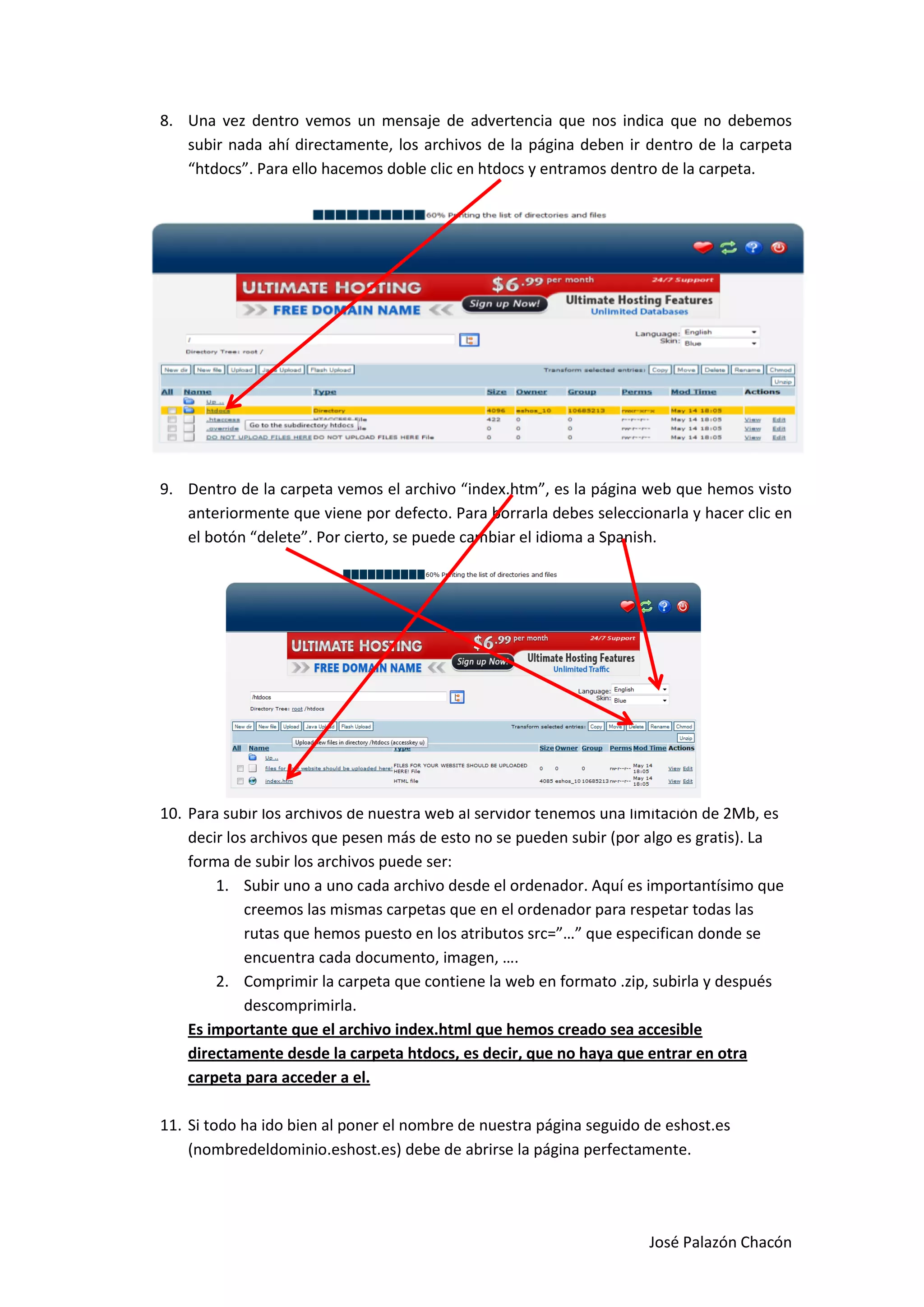 8. Una vez dentro vemos un mensaje de advertencia que nos indica que no debemos
   subir nada ahí directamente, los archivos de la página deben ir dentro de la carpeta
   “htdocs”. Para ello hacemos doble clic en htdocs y entramos dentro de la carpeta.




9. Dentro de la carpeta vemos el archivo “index.htm”, es la página web que hemos visto
   anteriormente que viene por defecto. Para borrarla debes seleccionarla y hacer clic en
   el botón “delete”. Por cierto, se puede cambiar el idioma a Spanish.




10. Para subir los archivos de nuestra web al servidor tenemos una limitación de 2Mb, es
    decir los archivos que pesen más de esto no se pueden subir (por algo es gratis). La
    forma de subir los archivos puede ser:
        1. Subir uno a uno cada archivo desde el ordenador. Aquí es importantísimo que
             creemos las mismas carpetas que en el ordenador para respetar todas las
             rutas que hemos puesto en los atributos src=”…” que especifican donde se
             encuentra cada documento, imagen, ….
        2. Comprimir la carpeta que contiene la web en formato .zip, subirla y después
             descomprimirla.
    Es importante que el archivo index.html que hemos creado sea accesible
    directamente desde la carpeta htdocs, es decir, que no haya que entrar en otra
    carpeta para acceder a el.

11. Si todo ha ido bien al poner el nombre de nuestra página seguido de eshost.es
    (nombredeldominio.eshost.es) debe de abrirse la página perfectamente.




                                                                     José Palazón Chacón
 