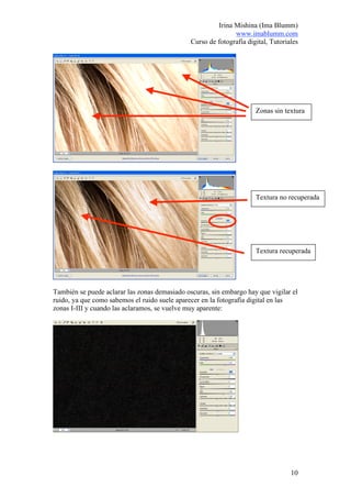 Irina Mishina (Ima Blumm)
                                                              www.imablumm.com
                                               Curso de fotografía digital, Tutoriales




                                                                      Zonas sin textura




                                                                      Textura no recuperada




                                                                      Textura recuperada




También se puede aclarar las zonas demasiado oscuras, sin embargo hay que vigilar el
ruido, ya que como sabemos el ruido suele aparecer en la fotografía digital en las
zonas I-III y cuando las aclaramos, se vuelve muy aparente:




                                                                                   10
 