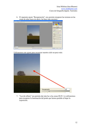 Irina Mishina (Ima Blumm)
                                                               www.imablumm.com
                                                Curso de fotografía digital, Tutoriales


   6. El siguiente ajuste “Recuperación”, nos permite recuperar las texturas en las
      zonas de altas luces (es decir, las hace más oscuras):




Utilizaremos este ajuste para oscurecer nuestro cielo un poco más:




   7. “Luz de relleno” nos permite dar más luz a las zonas III-IV. Lo utilizaremos
      para recuperar la iluminación del prado que hemos perdido al bajar la
      exposición:




                                                                                      12
 