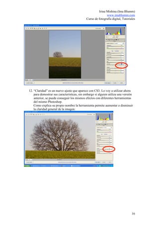 Irina Mishina (Ima Blumm)
                                                            www.imablumm.com
                                             Curso de fotografía digital, Tutoriales




12. “Claridad” es un nuevo ajuste que aparece con CS3. Lo voy a utilizar ahora
    para demostrar sus características, sin embargo si alguien utiliza una versión
    anterior, se puede conseguir los mismos efectos con diferentes herramientas
    del mismo Photoshop.
    Como explica su propio nombre la herramienta permite aumentar o disminuir
    la claridad general de la imagen:




                                                                                 16
 