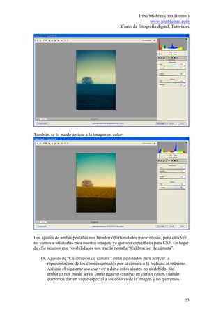 Irina Mishina (Ima Blumm)
                                                               www.imablumm.com
                                                Curso de fotografía digital, Tutoriales




También se lo puede aplicar a la imagen en color:




Los ajustes de ambas pestañas nos brinden oportunidades maravillosas, pero otra vez
no vamos a utilizarlas para nuestra imagen, ya que son específicos para CS3. En lugar
de ello veamos que posibilidades nos trae la pestaña “Calibración de cámara”.

   19. Ajustes de “Calibración de cámara” están destinados para acercar la
       representación de los colores captados por la cámara a la realidad al máximo.
       Así que el siguiente uso que voy a dar a estos ajustes no es debido. Sin
       embargo nos puede servir como recurso creativo en ciertos casos, cuando
       queremos dar un toque especial a los colores de la imagen y no queremos



                                                                                    23
 