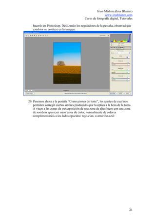 Irina Mishina (Ima Blumm)
                                                             www.imablumm.com
                                              Curso de fotografía digital, Tutoriales

   hacerlo en Photoshop. Deslizando los reguladores de la pestaña, observad que
   cambios se produce en la imagen:




20. Pasemos ahora a la pestaña “Correcciones de lente”, los ajustes de cual nos
    permiten corregir ciertos errores producidos por la óptica a la hora de la toma.
    A veces a las zonas de yuxtaposición de una zona de altas luces con una zona
    de sombras aparecen unos halos de color, normalmente de colores
    complementarios a los lados opuestos: rojo-cian, o amarillo-azul:




                                                                                  24
 