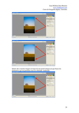 Irina Mishina (Ima Blumm)
                                                              www.imablumm.com
                                               Curso de fotografía digital, Tutoriales




Quiero dar a nuestra imagen un toque de una postal antigua así que busco los
parámetros que me permitan crear un viñeteado moderado:




                                                                                   29
 