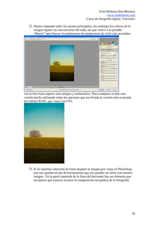 Irina Mishina (Ima Blumm)
                                                              www.imablumm.com
                                               Curso de fotografía digital, Tutoriales

   22. Hemos repasado todos los ajustes principales, sin embargo los colores de la
       imagen siguen sin convencerme del todo, así que vuelvo a la pestaña
       “Básico” para buscar los parámetros de temperatura de color más acertados:




Así la foto tiene aspecto más antiguo y melancólico. Para comparar os doy otra
versión hecha utilizando todas las opciones que nos brinda la versión más avanzada
de Cámara RAW, que viene con CS3:




   23. Si no tenemos intención de tratar después la imagen por zonas en Photoshop,
       aún nos quedan un par de herramientas que nos pueden ser útiles con nuestra
       imagen. En la parte izquierda de la línea del horizonte hay un elemento que
       me parece que ensucia un poco la composición tan gráfica de la fotografía:




                                                                                     30
 