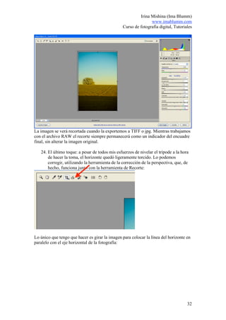 Irina Mishina (Ima Blumm)
                                                                www.imablumm.com
                                                 Curso de fotografía digital, Tutoriales




La imagen se verá recortada cuando la exportemos a TIFF o jpg. Mientras trabajamos
con el archivo RAW el recorte siempre permanecerá como un indicador del encuadre
final, sin alterar la imagen original.

   24. El último toque: a pesar de todos mis esfuerzos de nivelar el trípode a la hora
       de hacer la toma, el horizonte quedó ligeramente torcido. Lo podemos
       corregir, utilizando la herramienta de la corrección de la perspectiva, que, de
       hecho, funciona junto con la herramienta de Recorte:




Lo único que tengo que hacer es girar la imagen para colocar la línea del horizonte en
paralelo con el eje horizontal de la fotografía:




                                                                                     32
 