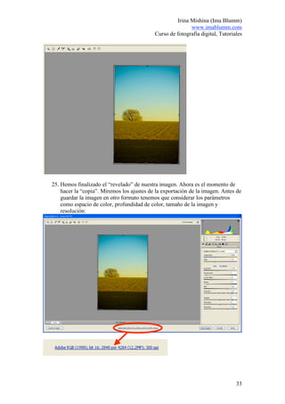 Irina Mishina (Ima Blumm)
                                                           www.imablumm.com
                                            Curso de fotografía digital, Tutoriales




25. Hemos finalizado el “revelado” de nuestra imagen. Ahora es el momento de
    hacer la “copia”. Miremos los ajustes de la exportación de la imagen. Antes de
    guardar la imagen en otro formato tenemos que considerar los parámetros
    como espacio de color, profundidad de color, tamaño de la imagen y
    resolución:




                                                                                33
 