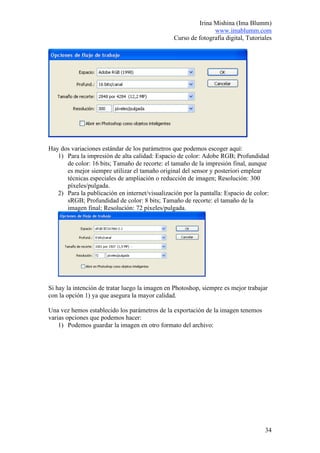 Irina Mishina (Ima Blumm)
                                                               www.imablumm.com
                                                Curso de fotografía digital, Tutoriales




Hay dos variaciones estándar de los parámetros que podemos escoger aquí:
   1) Para la impresión de alta calidad: Espacio de color: Adobe RGB; Profundidad
      de color: 16 bits; Tamaño de recorte: el tamaño de la impresión final, aunque
      es mejor siempre utilizar el tamaño original del sensor y posteriori emplear
      técnicas especiales de ampliación o reducción de imagen; Resolución: 300
      píxeles/pulgada.
   2) Para la publicación en internet/visualización por la pantalla: Espacio de color:
      sRGB; Profundidad de color: 8 bits; Tamaño de recorte: el tamaño de la
      imagen final; Resolución: 72 píxeles/pulgada.




Si hay la intención de tratar luego la imagen en Photoshop, siempre es mejor trabajar
con la opción 1) ya que asegura la mayor calidad.

Una vez hemos establecido los parámetros de la exportación de la imagen tenemos
varias opciones que podemos hacer:
    1) Podemos guardar la imagen en otro formato del archivo:




                                                                                    34
 