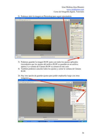 Irina Mishina (Ima Blumm)
                                                           www.imablumm.com
                                            Curso de fotografía digital, Tutoriales

2) Podemos abrir la imagen en Photoshop para seguir retocándola:




3) Podemos guardar la imagen RAW junto con todos los ajustes aplicados
   (recordemos que los ajustes del archivo RAW se guardan en un archivo
   aparte). La ventana de Cámara RAW se cerrará en este caso.
4) También podemos cancelar todos los ajustes y cerrar la ventana de Cámara
   RAW.

26. Hay otra opción de guardar ajustes para poder emplearlas luego con otras
    imágenes:




                                                                                36
 