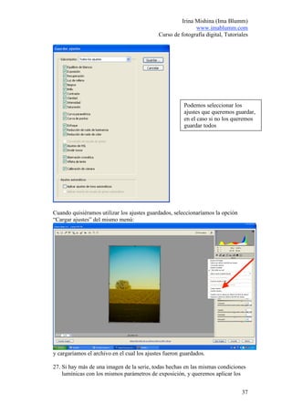 Irina Mishina (Ima Blumm)
                                                            www.imablumm.com
                                             Curso de fotografía digital, Tutoriales




                                                        Podemos seleccionar los
                                                        ajustes que queremos guardar,
                                                        en el caso si no los queremos
                                                        guardar todos




Cuando quisiéramos utilizar los ajustes guardados, seleccionaríamos la opción
“Cargar ajustes” del mismo menú:




y cargaríamos el archivo en el cual los ajustes fueron guardados.

27. Si hay más de una imagen de la serie, todas hechas en las mismas condiciones
    lumínicas con los mismos parámetros de exposición, y queremos aplicar los


                                                                                 37
 