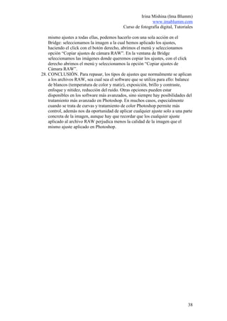 Irina Mishina (Ima Blumm)
                                                            www.imablumm.com
                                             Curso de fotografía digital, Tutoriales

    mismo ajustes a todas ellas, podemos hacerlo con una sola acción en el
    Bridge: seleccionamos la imagen a la cual hemos aplicado los ajustes,
    haciendo el click con el botón derecho, abrimos el menú y seleccionamos
    opción “Copiar ajustes de cámara RAW”. En la ventana de Bridge
    seleccionamos las imágenes donde queremos copiar los ajustes, con el click
    derecho abrimos el menú y seleccionamos la opción “Copiar ajustes de
    Cámara RAW”.
28. CONCLUSIÓN. Para repasar, los tipos de ajustes que normalmente se aplican
    a los archivos RAW, sea cual sea el software que se utiliza para ello: balance
    de blancos (temperatura de color y matiz), exposición, brillo y contraste,
    enfoque y nitidez, reducción del ruido. Otras opciones pueden estar
    disponibles en los software más avanzados, sino siempre hay posibilidades del
    tratamiento más avanzado en Photoshop. En muchos casos, especialmente
    cuando se trata de curvas y tratamiento de color Photoshop permite más
    control, además nos da oportunidad de aplicar cualquier ajuste solo a una parte
    concreta de la imagen, aunque hay que recordar que los cualquier ajuste
    aplicado al archivo RAW perjudica menos la calidad de la imagen que el
    mismo ajuste aplicado en Photoshop.




                                                                                 38
 