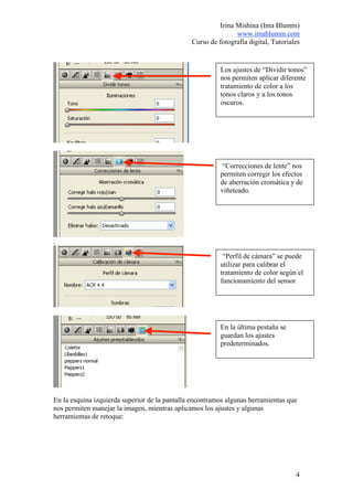Irina Mishina (Ima Blumm)
                                                              www.imablumm.com
                                               Curso de fotografía digital, Tutoriales


                                                         Los ajustes de “Dividir tonos”
                                                         nos permiten aplicar diferente
                                                         tratamiento de color a los
                                                         tonos claros y a los tonos
                                                         oscuros.




                                                          “Correcciones de lente” nos
                                                         permiten corregir los efectos
                                                         de aberración cromática y de
                                                         viñeteado.




.

                                                          “Perfil de cámara” se puede
                                                         utilizar para calibrar el
                                                         tratamiento de color según el
                                                         funcionamiento del sensor




                                                         En la última pestaña se
                                                         guardan los ajustes
                                                         predeterminados.




En la esquina izquierda superior de la pantalla encontramos algunas herramientas que
nos permiten manejar la imagen, mientras aplicamos los ajustes y algunas
herramientas de retoque:




                                                                                    4
 