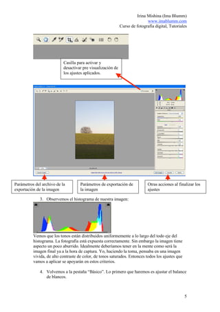 Irina Mishina (Ima Blumm)
                                                                            www.imablumm.com
                                                             Curso de fotografía digital, Tutoriales




                           Casilla para activar y
                           desactivar pre visualización de
                           los ajustes aplicados.




Parámetros del archivo de la         Parámetros de exportación de            Otras acciones al finalizar los
exportación de la imagen             la imagen                               ajustes

              3. Observemos el histograma de nuestra imagen:




          Vemos que los tonos están distribuidos uniformemente a lo largo del todo eje del
          histograma. La fotografía está expuesta correctamente. Sin embargo la imagen tiene
          aspecto un poco aburrido. Idealmente deberíamos tener en la mente como será la
          imagen final ya a la hora de captura. Yo, haciendo la toma, pensaba en una imagen
          vivida, de alto contraste de color, de tonos saturados. Entonces todos los ajustes que
          vamos a aplicar se apoyarán en estos criterios.

              4. Volvemos a la pestaña “Básico”. Lo primero que haremos es ajustar el balance
                 de blancos.



                                                                                                   5
 
