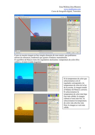 Irina Mishina (Ima Blumm)
                                                                www.imablumm.com
                                                 Curso de fotografía digital, Tutoriales




Como en nuestra imagen no hay ningún elemento de tono neutro, que podríamos
utilizar de referencia, tendremos que ajustar el balance manualmente.
El equilibrio de blancos tiene dos reguladores deslizantes: temperatura de color (frio-
calido) y el matiz (verde-magenta):




                                                                 Si la temperatura de color que
                                                                 seleccionamos con el
                                                                 regulador corresponde a la
                                                                 temperatura de color de la luz
                                                                 de la escena, la imagen tendrá
                                                                 el balance de blancos correcto.
                                                                 Si seleccionamos la
                                                                 temperatura de color más baja
                                                                 (luz más cálida), la imagen
                                                                 cobrará el tono más frio. Si
                                                                 seleccionamos la temperatura
                                                                 de color más alta (luz más
                                                                 fría), la imagen se verá más
                                                                 cálida.




                                                                                          7
 