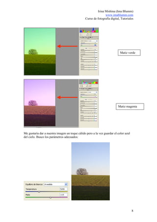 Irina Mishina (Ima Blumm)
                                                               www.imablumm.com
                                                Curso de fotografía digital, Tutoriales




                                                                            Matiz verde




                                                                          Matiz magenta




Me gustaría dar a nuestra imagen un toque cálido pero a la vez guardar el color azul
del cielo. Busco los parámetros adecuados:




                                                                                       8
 