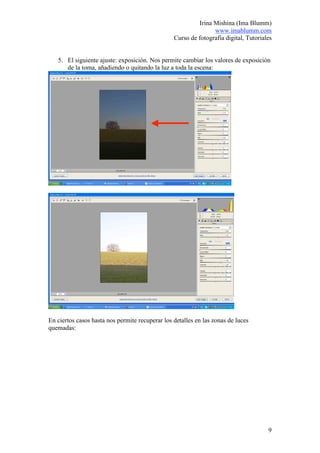 Irina Mishina (Ima Blumm)
                                                                www.imablumm.com
                                                 Curso de fotografía digital, Tutoriales


   5. El siguiente ajuste: exposición. Nos permite cambiar los valores de exposición
      de la toma, añadiendo o quitando la luz a toda la escena:




En ciertos casos hasta nos permite recuperar los detalles en las zonas de luces
quemadas:




                                                                                      9
 