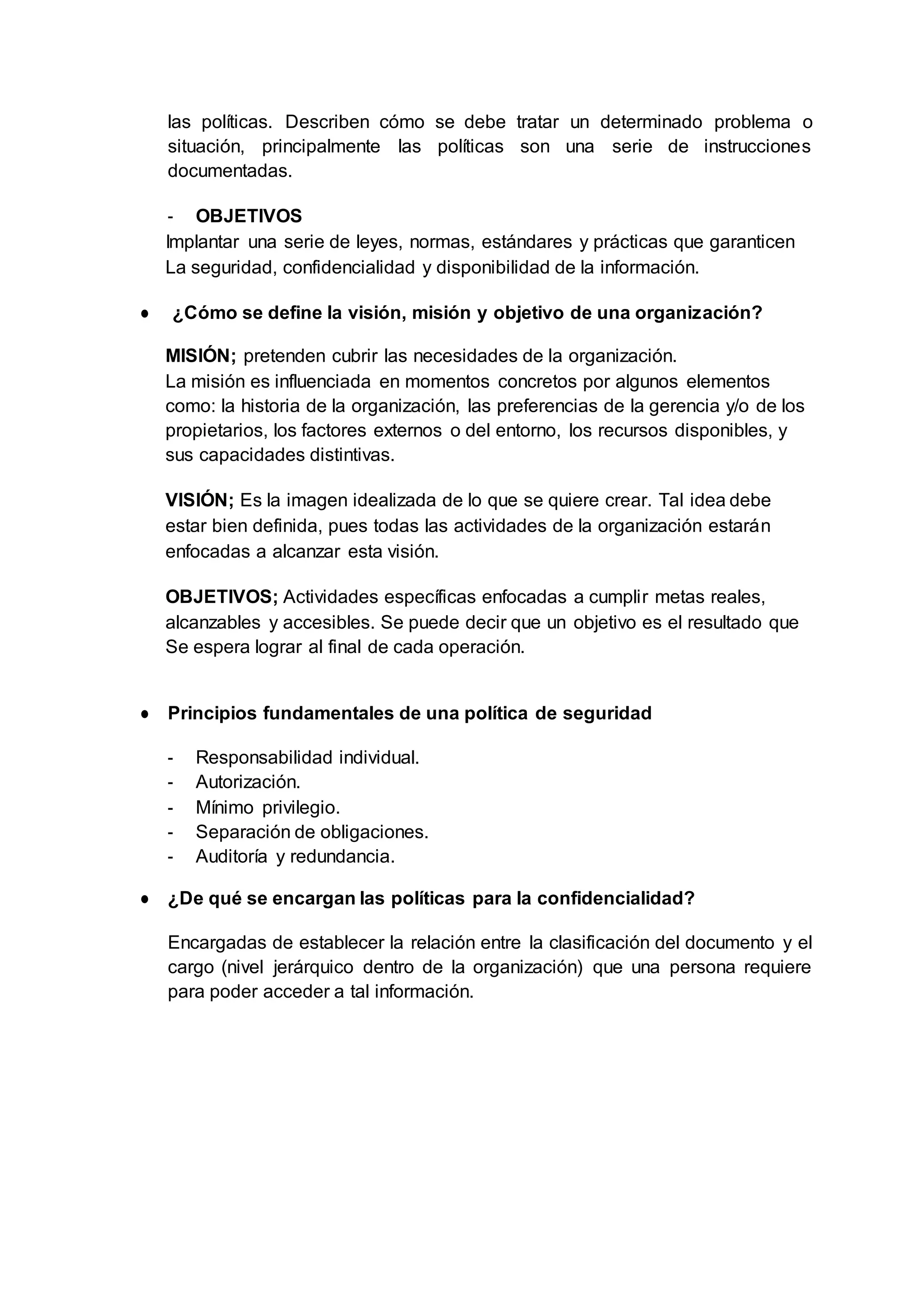 las políticas. Describen cómo se debe tratar un determinado problema o
situación, principalmente las políticas son una serie de instrucciones
documentadas.
- OBJETIVOS
Implantar una serie de leyes, normas, estándares y prácticas que garanticen
La seguridad, confidencialidad y disponibilidad de la información.
● ¿Cómo se define la visión, misión y objetivo de una organización?
MISIÓN; pretenden cubrir las necesidades de la organización.
La misión es influenciada en momentos concretos por algunos elementos
como: la historia de la organización, las preferencias de la gerencia y/o de los
propietarios, los factores externos o del entorno, los recursos disponibles, y
sus capacidades distintivas.
VISIÓN; Es la imagen idealizada de lo que se quiere crear. Tal idea debe
estar bien definida, pues todas las actividades de la organización estarán
enfocadas a alcanzar esta visión.
OBJETIVOS; Actividades específicas enfocadas a cumplir metas reales,
alcanzables y accesibles. Se puede decir que un objetivo es el resultado que
Se espera lograr al final de cada operación.
● Principios fundamentales de una política de seguridad
- Responsabilidad individual.
- Autorización.
- Mínimo privilegio.
- Separación de obligaciones.
- Auditoría y redundancia.
● ¿De qué se encargan las políticas para la confidencialidad?
Encargadas de establecer la relación entre la clasificación del documento y el
cargo (nivel jerárquico dentro de la organización) que una persona requiere
para poder acceder a tal información.
 