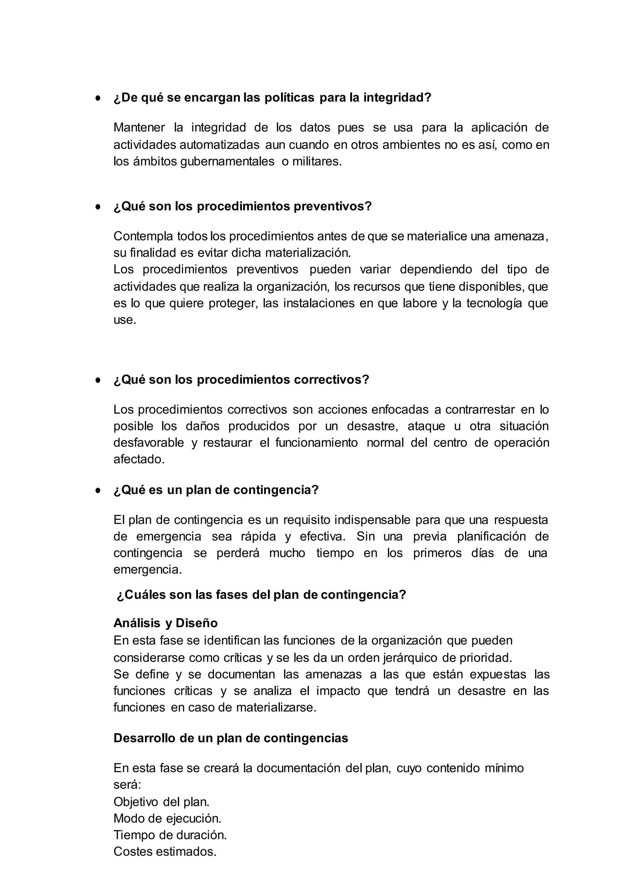 ● ¿De qué se encargan las políticas para la integridad?
Mantener la integridad de los datos pues se usa para la aplicación de
actividades automatizadas aun cuando en otros ambientes no es así, como en
los ámbitos gubernamentales o militares.
● ¿Qué son los procedimientos preventivos?
Contempla todos los procedimientos antes de que se materialice una amenaza,
su finalidad es evitar dicha materialización.
Los procedimientos preventivos pueden variar dependiendo del tipo de
actividades que realiza la organización, los recursos que tiene disponibles, que
es lo que quiere proteger, las instalaciones en que labore y la tecnología que
use.
● ¿Qué son los procedimientos correctivos?
Los procedimientos correctivos son acciones enfocadas a contrarrestar en lo
posible los daños producidos por un desastre, ataque u otra situación
desfavorable y restaurar el funcionamiento normal del centro de operación
afectado.
● ¿Qué es un plan de contingencia?
El plan de contingencia es un requisito indispensable para que una respuesta
de emergencia sea rápida y efectiva. Sin una previa planificación de
contingencia se perderá mucho tiempo en los primeros días de una
emergencia.
¿Cuáles son las fases del plan de contingencia?
Análisis y Diseño
En esta fase se identifican las funciones de la organización que pueden
considerarse como críticas y se les da un orden jerárquico de prioridad.
Se define y se documentan las amenazas a las que están expuestas las
funciones críticas y se analiza el impacto que tendrá un desastre en las
funciones en caso de materializarse.
Desarrollo de un plan de contingencias
En esta fase se creará la documentación del plan, cuyo contenido mínimo
será:
Objetivo del plan.
Modo de ejecución.
Tiempo de duración.
Costes estimados.
 