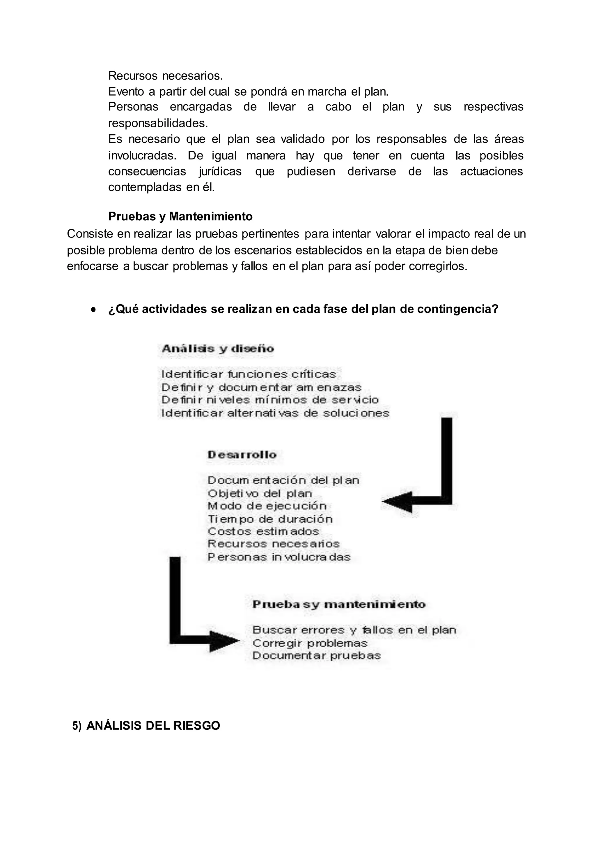 Recursos necesarios.
Evento a partir del cual se pondrá en marcha el plan.
Personas encargadas de llevar a cabo el plan y sus respectivas
responsabilidades.
Es necesario que el plan sea validado por los responsables de las áreas
involucradas. De igual manera hay que tener en cuenta las posibles
consecuencias jurídicas que pudiesen derivarse de las actuaciones
contempladas en él.
Pruebas y Mantenimiento
Consiste en realizar las pruebas pertinentes para intentar valorar el impacto real de un
posible problema dentro de los escenarios establecidos en la etapa de bien debe
enfocarse a buscar problemas y fallos en el plan para así poder corregirlos.
● ¿Qué actividades se realizan en cada fase del plan de contingencia?
5) ANÁLISIS DEL RIESGO
 