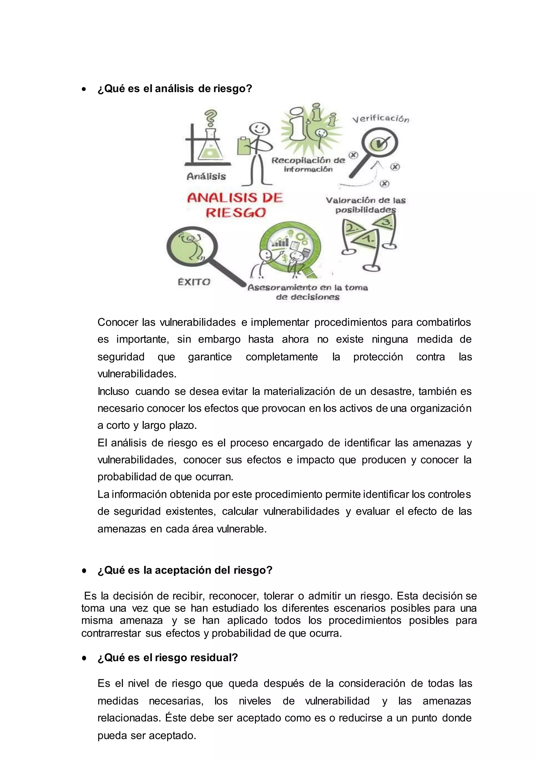  ¿Qué es el análisis de riesgo?
Conocer las vulnerabilidades e implementar procedimientos para combatirlos
es importante, sin embargo hasta ahora no existe ninguna medida de
seguridad que garantice completamente la protección contra las
vulnerabilidades.
Incluso cuando se desea evitar la materialización de un desastre, también es
necesario conocer los efectos que provocan en los activos de una organización
a corto y largo plazo.
El análisis de riesgo es el proceso encargado de identificar las amenazas y
vulnerabilidades, conocer sus efectos e impacto que producen y conocer la
probabilidad de que ocurran.
La información obtenida por este procedimiento permite identificar los controles
de seguridad existentes, calcular vulnerabilidades y evaluar el efecto de las
amenazas en cada área vulnerable.
● ¿Qué es la aceptación del riesgo?
Es la decisión de recibir, reconocer, tolerar o admitir un riesgo. Esta decisión se
toma una vez que se han estudiado los diferentes escenarios posibles para una
misma amenaza y se han aplicado todos los procedimientos posibles para
contrarrestar sus efectos y probabilidad de que ocurra.
● ¿Qué es el riesgo residual?
Es el nivel de riesgo que queda después de la consideración de todas las
medidas necesarias, los niveles de vulnerabilidad y las amenazas
relacionadas. Éste debe ser aceptado como es o reducirse a un punto donde
pueda ser aceptado.
 