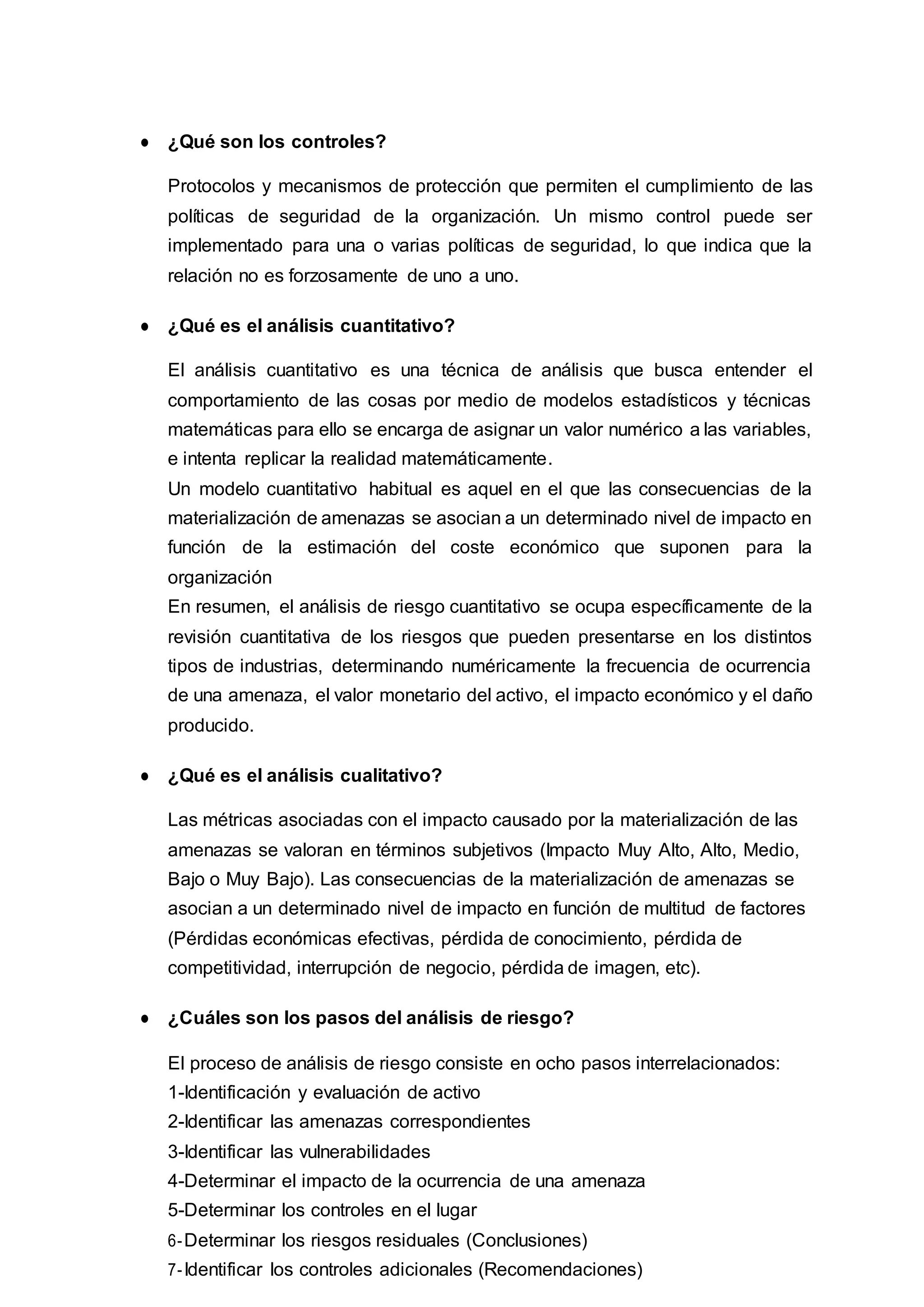 ● ¿Qué son los controles?
Protocolos y mecanismos de protección que permiten el cumplimiento de las
políticas de seguridad de la organización. Un mismo control puede ser
implementado para una o varias políticas de seguridad, lo que indica que la
relación no es forzosamente de uno a uno.
● ¿Qué es el análisis cuantitativo?
El análisis cuantitativo es una técnica de análisis que busca entender el
comportamiento de las cosas por medio de modelos estadísticos y técnicas
matemáticas para ello se encarga de asignar un valor numérico a las variables,
e intenta replicar la realidad matemáticamente.
Un modelo cuantitativo habitual es aquel en el que las consecuencias de la
materialización de amenazas se asocian a un determinado nivel de impacto en
función de la estimación del coste económico que suponen para la
organización
En resumen, el análisis de riesgo cuantitativo se ocupa específicamente de la
revisión cuantitativa de los riesgos que pueden presentarse en los distintos
tipos de industrias, determinando numéricamente la frecuencia de ocurrencia
de una amenaza, el valor monetario del activo, el impacto económico y el daño
producido.
● ¿Qué es el análisis cualitativo?
Las métricas asociadas con el impacto causado por la materialización de las
amenazas se valoran en términos subjetivos (Impacto Muy Alto, Alto, Medio,
Bajo o Muy Bajo). Las consecuencias de la materialización de amenazas se
asocian a un determinado nivel de impacto en función de multitud de factores
(Pérdidas económicas efectivas, pérdida de conocimiento, pérdida de
competitividad, interrupción de negocio, pérdida de imagen, etc).
● ¿Cuáles son los pasos del análisis de riesgo?
El proceso de análisis de riesgo consiste en ocho pasos interrelacionados:
1-Identificación y evaluación de activo
2-Identificar las amenazas correspondientes
3-Identificar las vulnerabilidades
4-Determinar el impacto de la ocurrencia de una amenaza
5-Determinar los controles en el lugar
6-Determinar los riesgos residuales (Conclusiones)
7-Identificar los controles adicionales (Recomendaciones)
 