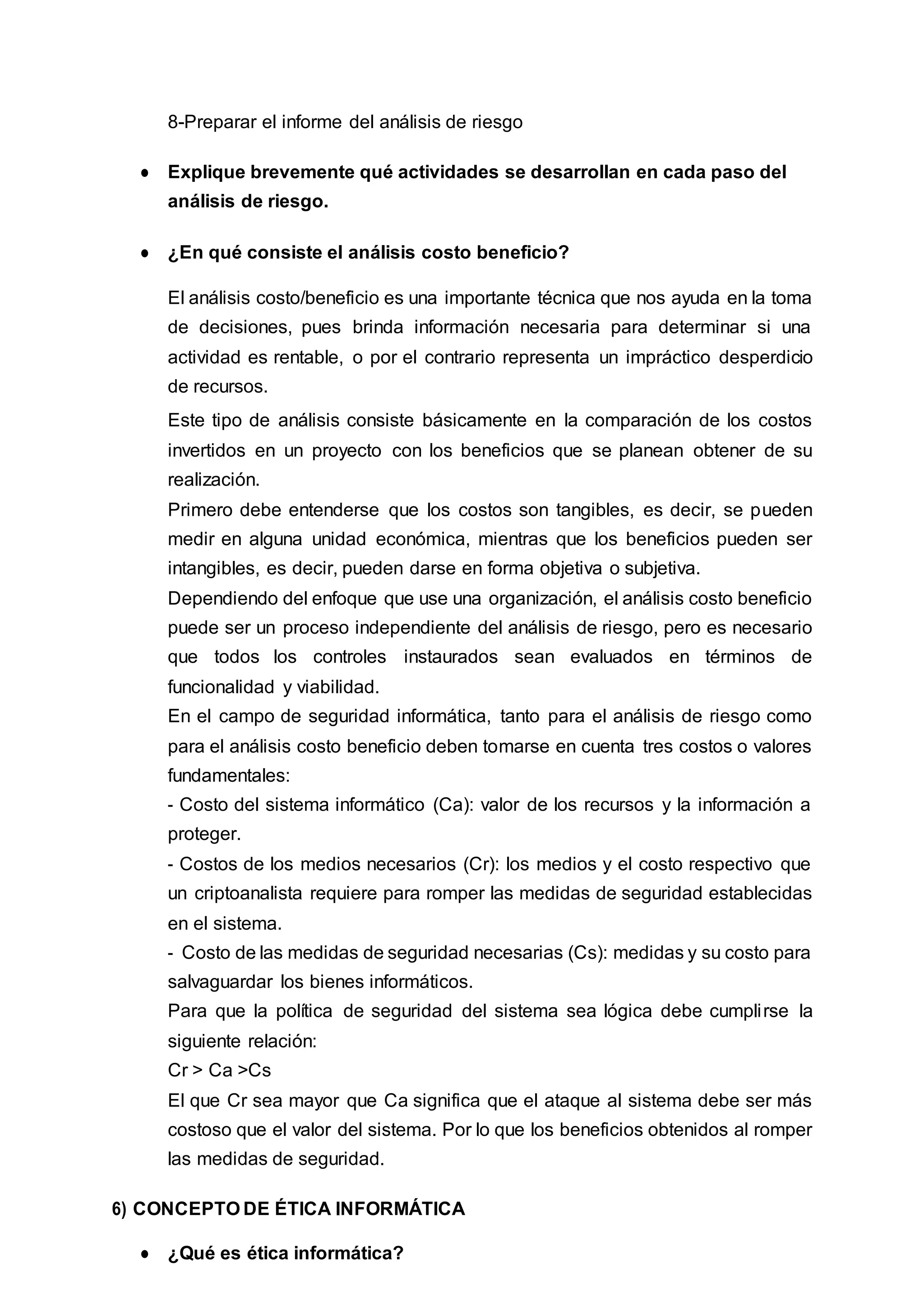 8-Preparar el informe del análisis de riesgo
● Explique brevemente qué actividades se desarrollan en cada paso del
análisis de riesgo.
● ¿En qué consiste el análisis costo beneficio?
El análisis costo/beneficio es una importante técnica que nos ayuda en la toma
de decisiones, pues brinda información necesaria para determinar si una
actividad es rentable, o por el contrario representa un impráctico desperdicio
de recursos.
Este tipo de análisis consiste básicamente en la comparación de los costos
invertidos en un proyecto con los beneficios que se planean obtener de su
realización.
Primero debe entenderse que los costos son tangibles, es decir, se pueden
medir en alguna unidad económica, mientras que los beneficios pueden ser
intangibles, es decir, pueden darse en forma objetiva o subjetiva.
Dependiendo del enfoque que use una organización, el análisis costo beneficio
puede ser un proceso independiente del análisis de riesgo, pero es necesario
que todos los controles instaurados sean evaluados en términos de
funcionalidad y viabilidad.
En el campo de seguridad informática, tanto para el análisis de riesgo como
para el análisis costo beneficio deben tomarse en cuenta tres costos o valores
fundamentales:
- Costo del sistema informático (Ca): valor de los recursos y la información a
proteger.
- Costos de los medios necesarios (Cr): los medios y el costo respectivo que
un criptoanalista requiere para romper las medidas de seguridad establecidas
en el sistema.
- Costo de las medidas de seguridad necesarias (Cs): medidas y su costo para
salvaguardar los bienes informáticos.
Para que la política de seguridad del sistema sea lógica debe cumplirse la
siguiente relación:
Cr > Ca >Cs
El que Cr sea mayor que Ca significa que el ataque al sistema debe ser más
costoso que el valor del sistema. Por lo que los beneficios obtenidos al romper
las medidas de seguridad.
6) CONCEPTO DE ÉTICA INFORMÁTICA
● ¿Qué es ética informática?
 