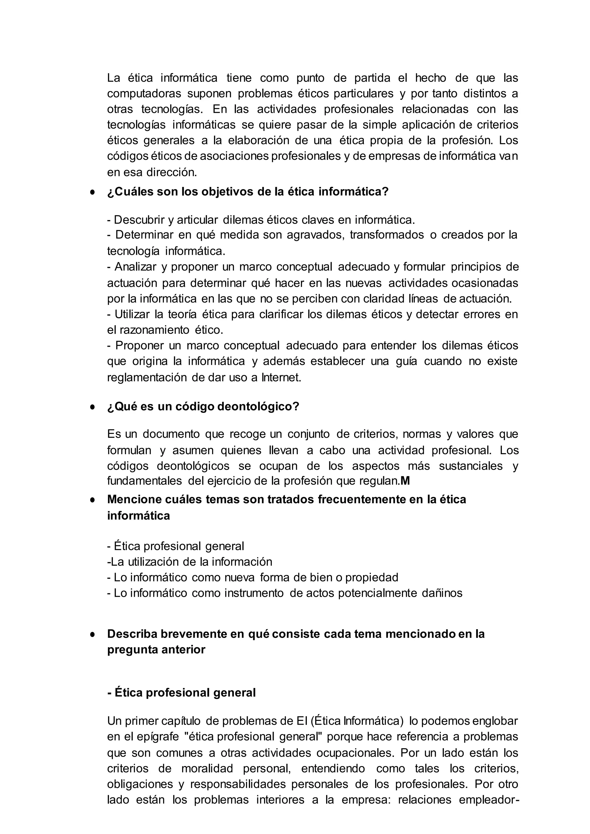 La ética informática tiene como punto de partida el hecho de que las
computadoras suponen problemas éticos particulares y por tanto distintos a
otras tecnologías. En las actividades profesionales relacionadas con las
tecnologías informáticas se quiere pasar de la simple aplicación de criterios
éticos generales a la elaboración de una ética propia de la profesión. Los
códigos éticos de asociaciones profesionales y de empresas de informática van
en esa dirección.
● ¿Cuáles son los objetivos de la ética informática?
- Descubrir y articular dilemas éticos claves en informática.
- Determinar en qué medida son agravados, transformados o creados por la
tecnología informática.
- Analizar y proponer un marco conceptual adecuado y formular principios de
actuación para determinar qué hacer en las nuevas actividades ocasionadas
por la informática en las que no se perciben con claridad líneas de actuación.
- Utilizar la teoría ética para clarificar los dilemas éticos y detectar errores en
el razonamiento ético.
- Proponer un marco conceptual adecuado para entender los dilemas éticos
que origina la informática y además establecer una guía cuando no existe
reglamentación de dar uso a Internet.
● ¿Qué es un código deontológico?
Es un documento que recoge un conjunto de criterios, normas y valores que
formulan y asumen quienes llevan a cabo una actividad profesional. Los
códigos deontológicos se ocupan de los aspectos más sustanciales y
fundamentales del ejercicio de la profesión que regulan.M
● Mencione cuáles temas son tratados frecuentemente en la ética
informática
- Ética profesional general
-La utilización de la información
- Lo informático como nueva forma de bien o propiedad
- Lo informático como instrumento de actos potencialmente dañinos
● Describa brevemente en qué consiste cada tema mencionado en la
pregunta anterior
- Ética profesional general
Un primer capítulo de problemas de EI (Ética Informática) lo podemos englobar
en el epígrafe "ética profesional general" porque hace referencia a problemas
que son comunes a otras actividades ocupacionales. Por un lado están los
criterios de moralidad personal, entendiendo como tales los criterios,
obligaciones y responsabilidades personales de los profesionales. Por otro
lado están los problemas interiores a la empresa: relaciones empleador-
 