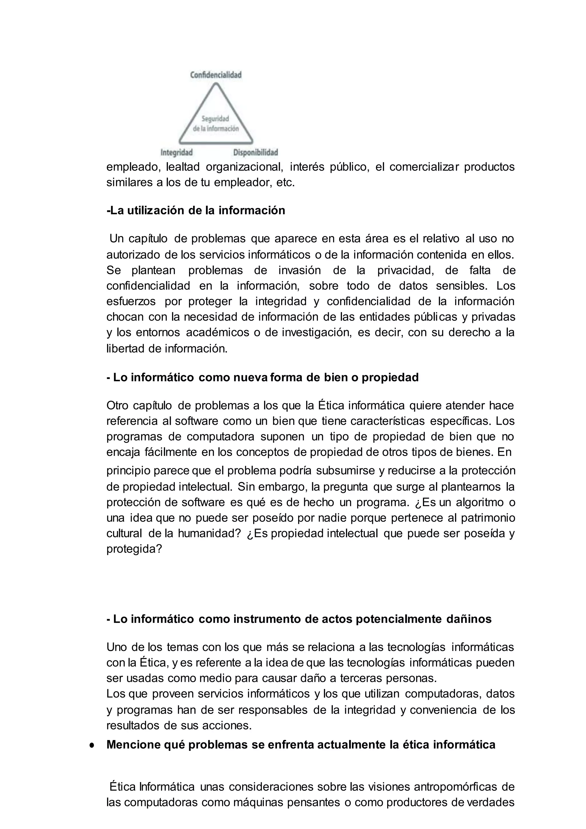 empleado, lealtad organizacional, interés público, el comercializar productos
similares a los de tu empleador, etc.
-La utilización de la información
Un capítulo de problemas que aparece en esta área es el relativo al uso no
autorizado de los servicios informáticos o de la información contenida en ellos.
Se plantean problemas de invasión de la privacidad, de falta de
confidencialidad en la información, sobre todo de datos sensibles. Los
esfuerzos por proteger la integridad y confidencialidad de la información
chocan con la necesidad de información de las entidades públicas y privadas
y los entornos académicos o de investigación, es decir, con su derecho a la
libertad de información.
- Lo informático como nueva forma de bien o propiedad
Otro capítulo de problemas a los que la Ética informática quiere atender hace
referencia al software como un bien que tiene características específicas. Los
programas de computadora suponen un tipo de propiedad de bien que no
encaja fácilmente en los conceptos de propiedad de otros tipos de bienes. En
principio parece que el problema podría subsumirse y reducirse a la protección
de propiedad intelectual. Sin embargo, la pregunta que surge al plantearnos la
protección de software es qué es de hecho un programa. ¿Es un algoritmo o
una idea que no puede ser poseído por nadie porque pertenece al patrimonio
cultural de la humanidad? ¿Es propiedad intelectual que puede ser poseída y
protegida?
- Lo informático como instrumento de actos potencialmente dañinos
Uno de los temas con los que más se relaciona a las tecnologías informáticas
con la Ética, y es referente a la idea de que las tecnologías informáticas pueden
ser usadas como medio para causar daño a terceras personas.
Los que proveen servicios informáticos y los que utilizan computadoras, datos
y programas han de ser responsables de la integridad y conveniencia de los
resultados de sus acciones.
● Mencione qué problemas se enfrenta actualmente la ética informática
Ética Informática unas consideraciones sobre las visiones antropomórficas de
las computadoras como máquinas pensantes o como productores de verdades
 