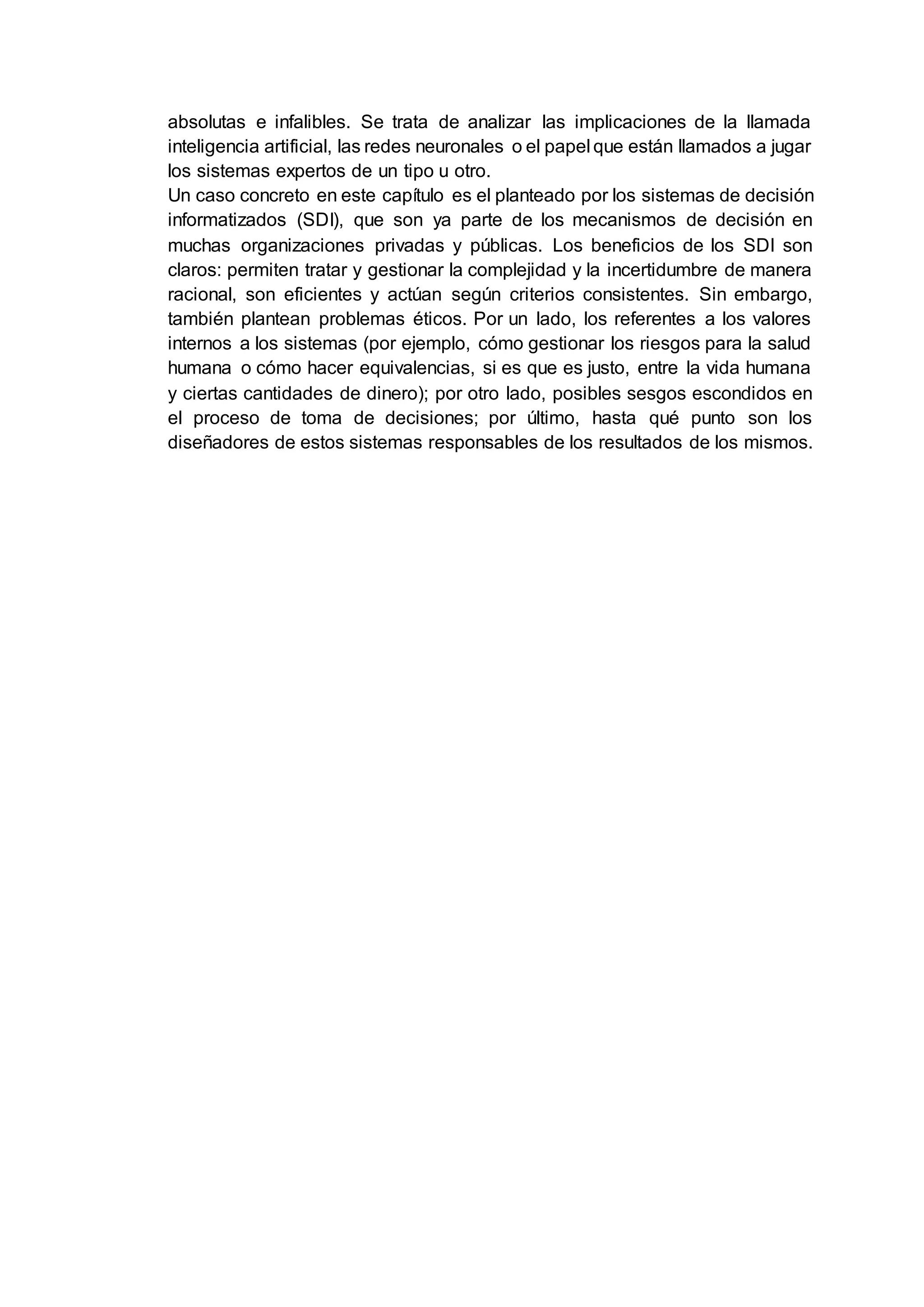 absolutas e infalibles. Se trata de analizar las implicaciones de la llamada
inteligencia artificial, las redes neuronales o el papel que están llamados a jugar
los sistemas expertos de un tipo u otro.
Un caso concreto en este capítulo es el planteado por los sistemas de decisión
informatizados (SDI), que son ya parte de los mecanismos de decisión en
muchas organizaciones privadas y públicas. Los beneficios de los SDI son
claros: permiten tratar y gestionar la complejidad y la incertidumbre de manera
racional, son eficientes y actúan según criterios consistentes. Sin embargo,
también plantean problemas éticos. Por un lado, los referentes a los valores
internos a los sistemas (por ejemplo, cómo gestionar los riesgos para la salud
humana o cómo hacer equivalencias, si es que es justo, entre la vida humana
y ciertas cantidades de dinero); por otro lado, posibles sesgos escondidos en
el proceso de toma de decisiones; por último, hasta qué punto son los
diseñadores de estos sistemas responsables de los resultados de los mismos.
 