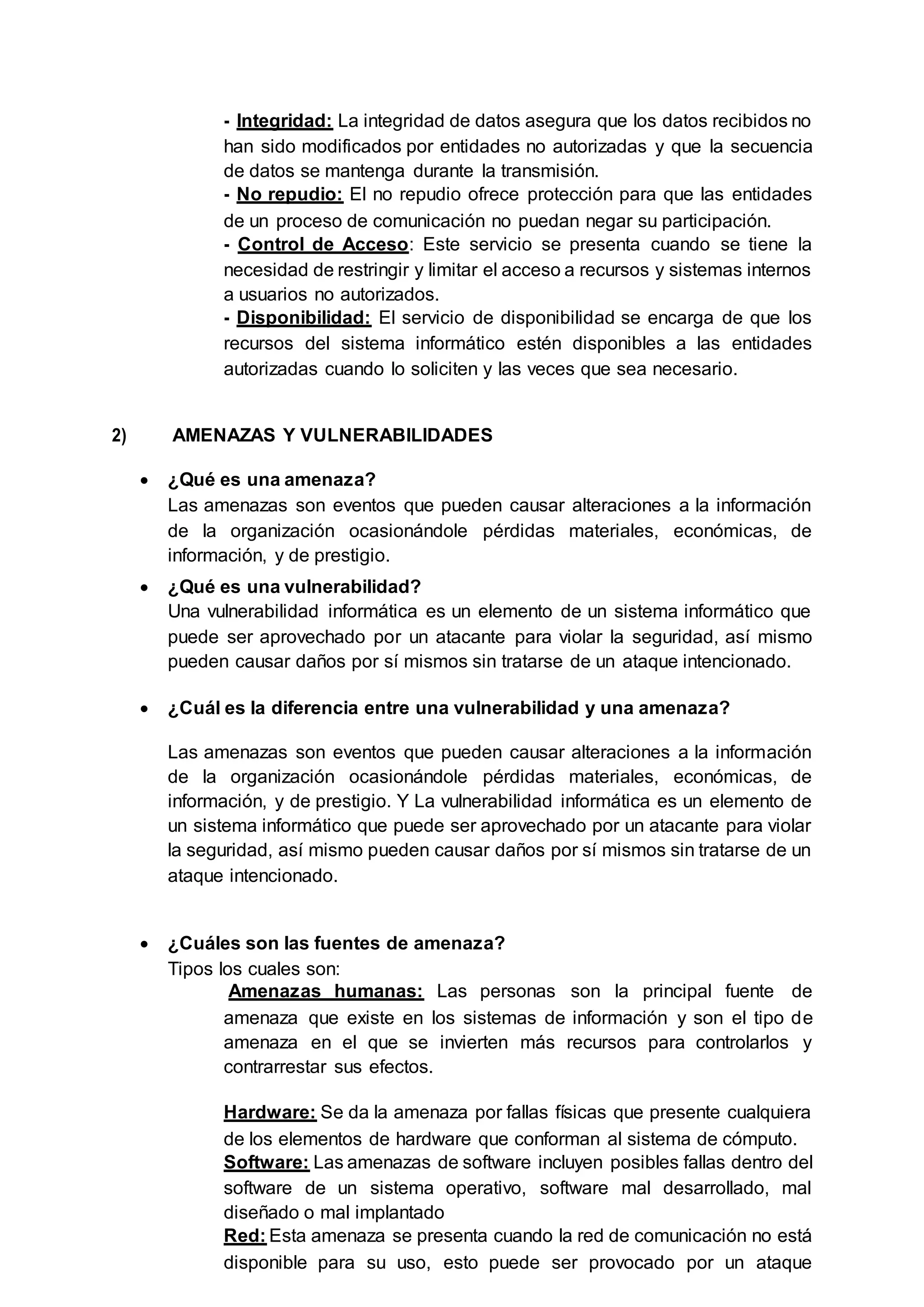 - Integridad: La integridad de datos asegura que los datos recibidos no
han sido modificados por entidades no autorizadas y que la secuencia
de datos se mantenga durante la transmisión.
- No repudio: El no repudio ofrece protección para que las entidades
de un proceso de comunicación no puedan negar su participación.
- Control de Acceso: Este servicio se presenta cuando se tiene la
necesidad de restringir y limitar el acceso a recursos y sistemas internos
a usuarios no autorizados.
- Disponibilidad: El servicio de disponibilidad se encarga de que los
recursos del sistema informático estén disponibles a las entidades
autorizadas cuando lo soliciten y las veces que sea necesario.
2) AMENAZAS Y VULNERABILIDADES
 ¿Qué es una amenaza?
Las amenazas son eventos que pueden causar alteraciones a la información
de la organización ocasionándole pérdidas materiales, económicas, de
información, y de prestigio.
 ¿Qué es una vulnerabilidad?
Una vulnerabilidad informática es un elemento de un sistema informático que
puede ser aprovechado por un atacante para violar la seguridad, así mismo
pueden causar daños por sí mismos sin tratarse de un ataque intencionado.
 ¿Cuál es la diferencia entre una vulnerabilidad y una amenaza?
Las amenazas son eventos que pueden causar alteraciones a la información
de la organización ocasionándole pérdidas materiales, económicas, de
información, y de prestigio. Y La vulnerabilidad informática es un elemento de
un sistema informático que puede ser aprovechado por un atacante para violar
la seguridad, así mismo pueden causar daños por sí mismos sin tratarse de un
ataque intencionado.
 ¿Cuáles son las fuentes de amenaza?
Tipos los cuales son:
Amenazas humanas: Las personas son la principal fuente de
amenaza que existe en los sistemas de información y son el tipo de
amenaza en el que se invierten más recursos para controlarlos y
contrarrestar sus efectos.
Hardware: Se da la amenaza por fallas físicas que presente cualquiera
de los elementos de hardware que conforman al sistema de cómputo.
Software: Las amenazas de software incluyen posibles fallas dentro del
software de un sistema operativo, software mal desarrollado, mal
diseñado o mal implantado
Red: Esta amenaza se presenta cuando la red de comunicación no está
disponible para su uso, esto puede ser provocado por un ataque
 