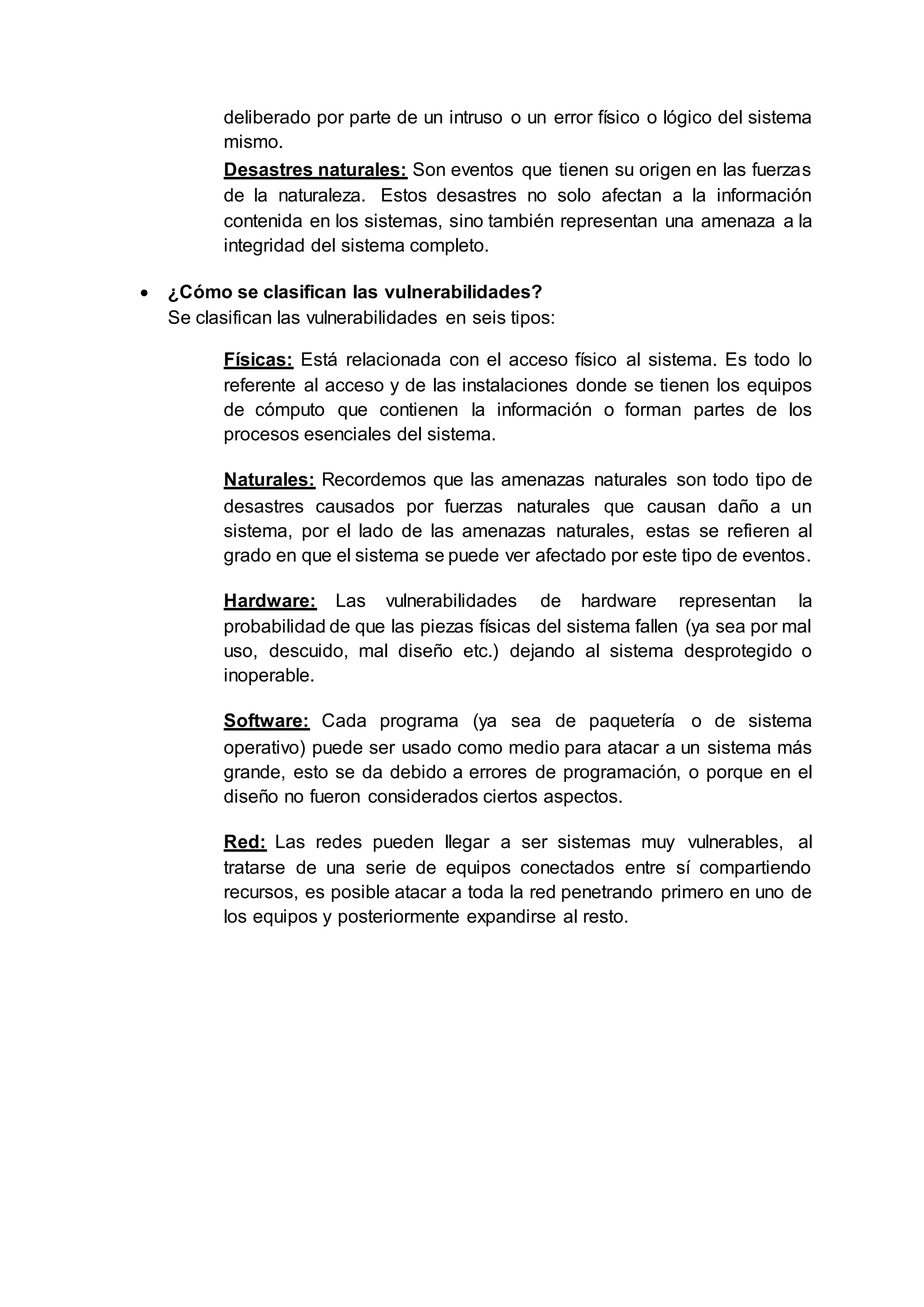deliberado por parte de un intruso o un error físico o lógico del sistema
mismo.
Desastres naturales: Son eventos que tienen su origen en las fuerzas
de la naturaleza. Estos desastres no solo afectan a la información
contenida en los sistemas, sino también representan una amenaza a la
integridad del sistema completo.
 ¿Cómo se clasifican las vulnerabilidades?
Se clasifican las vulnerabilidades en seis tipos:
Físicas: Está relacionada con el acceso físico al sistema. Es todo lo
referente al acceso y de las instalaciones donde se tienen los equipos
de cómputo que contienen la información o forman partes de los
procesos esenciales del sistema.
Naturales: Recordemos que las amenazas naturales son todo tipo de
desastres causados por fuerzas naturales que causan daño a un
sistema, por el lado de las amenazas naturales, estas se refieren al
grado en que el sistema se puede ver afectado por este tipo de eventos.
Hardware: Las vulnerabilidades de hardware representan la
probabilidad de que las piezas físicas del sistema fallen (ya sea por mal
uso, descuido, mal diseño etc.) dejando al sistema desprotegido o
inoperable.
Software: Cada programa (ya sea de paquetería o de sistema
operativo) puede ser usado como medio para atacar a un sistema más
grande, esto se da debido a errores de programación, o porque en el
diseño no fueron considerados ciertos aspectos.
Red: Las redes pueden llegar a ser sistemas muy vulnerables, al
tratarse de una serie de equipos conectados entre sí compartiendo
recursos, es posible atacar a toda la red penetrando primero en uno de
los equipos y posteriormente expandirse al resto.
 